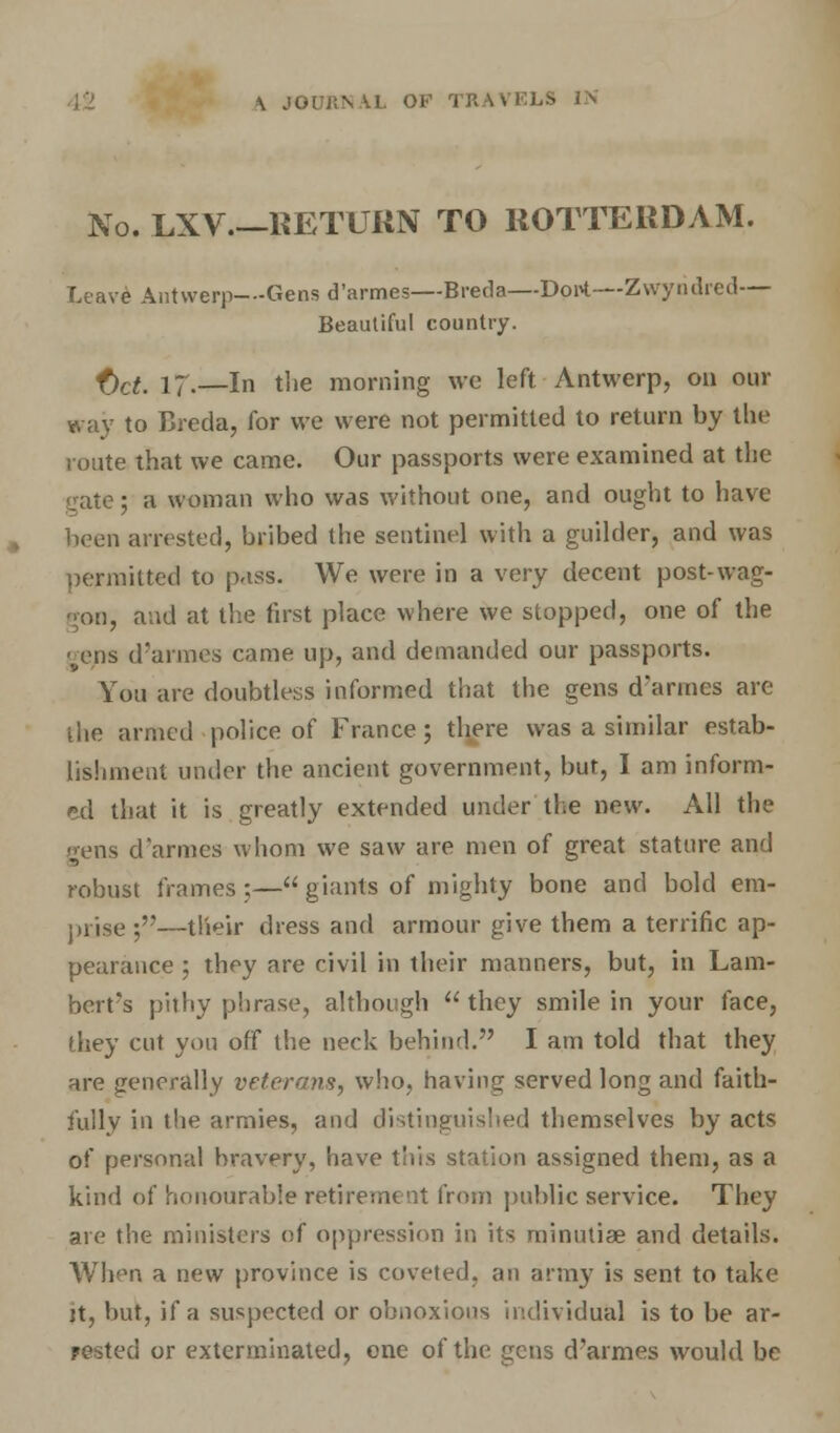 \ JO URN U. OF ri ■■ No. LXV.—RETURN TO ROTTERDAM. Leave Antwerp—Gens d'armes—Breda—Dprt—Zwyridred— Beautiful country. f)ct, 17.—In the morning we left Antwerp, on our way to Breda, for we were not permitted to return by the route that we came. Our passports were examined at the gate; a woman who was without one, and ought to have been arrested, bribed the sentinel with a guilder, and was permitted to pass. We were in a very decent post-wag- gon, and at the first place where we stopped, one of the gens d'armes came up, and demanded our passports. You are doubtless informed that the gens d'armes are the armed police of France; there was a similar estab- lishment under the ancient government, but, I am inform- ed that it is greatly extended under the new. All the gens d'armes whom we saw are men of great stature and robust frames;— giants of mighty bone and bold era- prise ;—their dress and armour give them a terrific ap- pearance ; they are civil in their manners, but, in Lam- bert's pithy phrase, although  they smile in your face, they cut yon off the neck behind. I am told that they are generally veterans, who, having served long and faith- fully in the armies, and distinguished themselves by acts of personal bravery, have this station assigned them, as a kind of honourable retirement from public service. They are the ministers of oppression in its minutiae and details. When a new province is coveted, an arm}' is sent to take ]t, but, if a suspected or obnoxious individual is to be ar- rested or exterminated, one of the gens d'armes would be