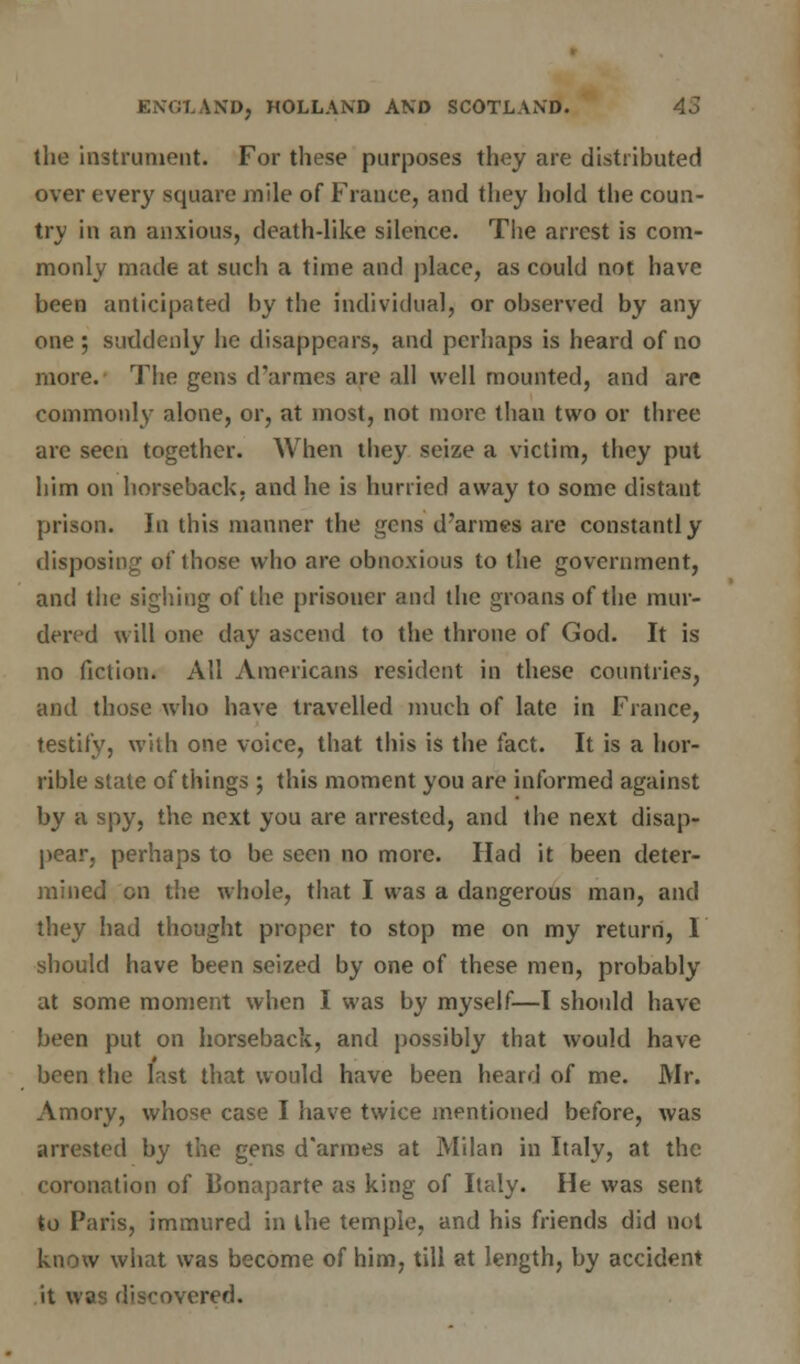 the instrument. For these purposes they are distributed over every square mile of France, and they hold the coun- try in an anxious, death-like silence. The arrest is com- monly made at such a time and place, as could not have been anticipated by the individual, or observed by any one ; suddenly be disappears, and perhaps is heard of no more. The gens d'armes are all well mounted, and are commonly alone, or, at most, not more than two or three are seen together. When they seize a victim, they put him on horseback, and he is hurried away to some distant prison. In this manner the gens d'armes are constantly disposing of those who are obnoxious to the government, and the sighing of the prisoner and the groans of the mur- dered will one day ascend to the throne of God. It is no fiction. All Americans resident in these countries, and those who have travelled much of late in France, testify, with one voice, that this is the fact. It is a hor- rible state of things ; this moment you are informed against by a spy, the next you are arrested, and the next disap- pear, perhaps to be seen no more. Had it been deter- mined on the whole, that I was a dangerous man, and they had thought proper to stop me on my return, 1 should have been seized by one of these men, probably at some moment when I was by myself—I should have been put on horseback, and possibly that would have been the last that would have been heard of me. Mr. Amory, whose case I have twice mentioned before, was arrested by the gens d'armes at Milan in Italy, at the coronation of Bonaparte as king of Italy. He was sent to Paris, immured in the temple, and his friends did not know what was become of him, till at length, by accident it was discovered.