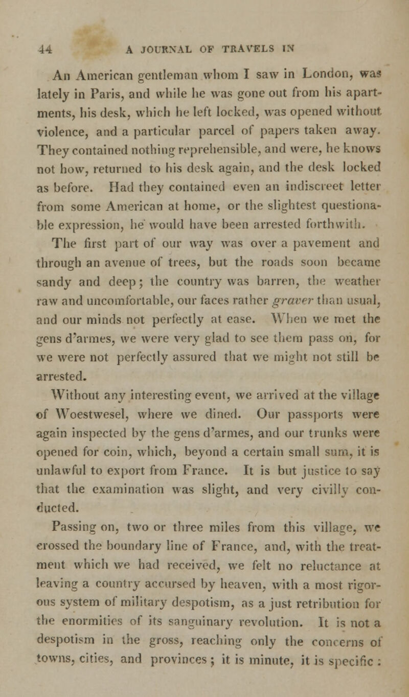 An American gentleman whom I saw in London, was lately in Paris, and while he was gone out from his apart- ments, his desk, which he left locked, was opened without, violence, and a particular parcel of papers taken away. They contained nothing reprehensible, and were, he knows not how, returned to his desk again, and the desk locked as before. Had they contained even an indiscreet letter from some American at home, or the slightest questiona- ble expression, he would have been arrested forthwith. The first part of our way was over a pavement and through an avenue of trees, but the roads soon became sandy and deep; the country was barren, the weather raw and uncomfortable, our faces rather graver than usual, and our minds not perfectly at ease. When we met the gens d'armes, we were very glad to see them pass on, for we were not perfectly assured that we might not still be arrested. Without any interesting event, we arrived at the village of Woestwesel, where we dined. Our passports were again inspected by the gens d'armes, and our trunks were opened for coin, which, beyond a certain small sum, it is unlawful to export from France. It is but justice to say that the examination was slight, and very civilly con- ducted. Passing on, two or three miles from this village, we erossed the boundary line of France, and, with the treat- ment which we had received, we felt no reluctance at leaving a country accursed by heaven, with a most rigor- ous system of military despotism, as a just retribution for the enormities of its sanguinary revolution. It is not a despotism in the gross, reaching only the concerns of towns, cities, and provinces ; it is minute, it is specific :