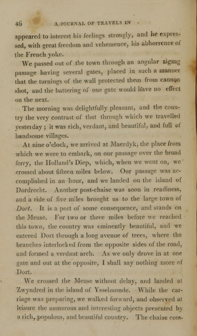 appeared to interest his feelings strongly, and he expres- sed, with great freedom and vehemence, his abhorrence of tlie French yoke. We passed out of the town through an angular zigzag passage having several gates, placed in such a manner that the turnings of the wall protected them from cannon shot, and the battering of one gate would have no effect on the next. The morning was delightfully pleasant, and the coun- try the very contrast of that through which we travelled yesteiday ; it was rich, verdant, and beautiful, and full of handsome villages. At nine o'clock, we arrived at Maerdyk, the place from which we were to embark, on our passage over the broad ferry, the Holland's Diep, which, when we went on, we crossed about fifteen miles below. Our passage was ac- complished in an hour, and we landed on the island of Dordrecht. Another post-chaise was soon in readiness, and a ride of five miles brought us to the large town of Dort. It is a port of some consequence, and stands on the xMeuse. For two or three miles before we reached this town, the country was eminently beautiful, and ve entered Dort through a long avenue of trees, where the branches interlocked from the opposite sides of the road, and formed a verdant arch. As we only drove in at one gate and out at the opposite, I shall say nothing more of Dort. We crossed the Meuse without delay, and landed at Zwyndred in the island of Ysselmonde. While the car- riage was preparing, we walked forward, and observed at leisure the numerous and interesting objects presented bj a rich, populous, and beautiful country. The chaise com-