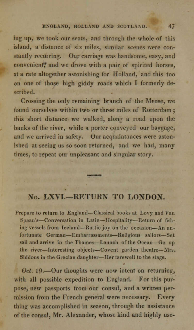ing up, we took our seats, and through the whole of this island, a distance of six miles, similar scenes were con- stantly recurring. Our carriage was handsome, easy, and convenient? and we drove with a pair of spirited horses, at a rate altogether astonishing for Holland, and this too on one of those high giddy roads which I formerly de- scribed. Crossing the only remaining branch of the Mease, we found ourselves within two or three miles of Rotterdam; this short distance we walked, along a road upon the banks of the river, while a porter conveyed our baggage, and we arrived in safety. Our acquaintances were aston- ished at seeing us so soon returned, and we had, many times, to repeat our unpleasant and singular story. No. LXVI —RETURN TO LONDON. Prepare to return to England—Classical books at Lovy and Van Sjjaan's—Conversation in Latin—Hospitality—Return of fish- ing vessels from Iceland—Rustic joy on the occasion—An un- fortunate German—Embarrassments—Religious sailors—Set sail and arrive in the Thames—Launch of the Ocean—Go up the river—Interesting objects—Covent garden theatre—Mrs. Siddons in the Grecian daughter—Her farewell to the stage. Oct. 19-—Our thoughts were now intent on returning, with all possible expedition to England. For this pur- pose, new passports from our consul, and a written per- mission from the French general were necessary. Every thing was accomplished in season, through the assistance of the consul, Mr. Alexander, whose kind and highly use-