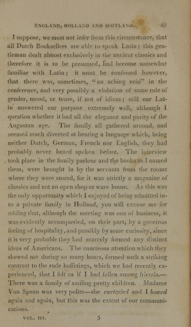 I suppose, we must not infer from this circumstance, that all Dutch Booksellers are able to speak Latin ; this gen- tleman dealt almost exclusively in the ancient classics and therefore it is to be presumed, had become somewhat familiar with Latin ; it must be confessed however, that there was, sometimes, an aching void in the conference, and very possibly a violation of some rule of yender, mood, or tense, if not of idiom ; still our Lat- in answered our purpose extremely well, although 1 question whether it had all the elegance and purity of the Vugustan age. The family all gathered around, and seemed much diverted at hearing a language which, being neither Dutch, German, French nor English, they had probably never heard spoken before. The interview , took place in the family parlour and the books as I named them, were brought in by the servants from the rooms where they were stored, for it was strictly a magazine of classics and not an open shop or ware house. As this was the only opportunity which I enjoyed of being admitted in- to a private family in Holland, you will excuse me for adding that, although the meeting was one of business, it. was evidently accompanied, on their part, by a generous feeling of hospitality, and possibly by some curiosity, since it is very probable they had scarcely formed any distinct ideas of Americans. The courteous attention which they shewed me during so many hours, formed such a striking contrast to the rude buddings, which we had recently ex- perienced, that I felt as if I had fallen among friends.— There was a family of smiling pretty children. Madame Van Spaan was very polite—she curtQsied and \ bowed again and again, but this was the extent of our communi- cations. vol. in. 5