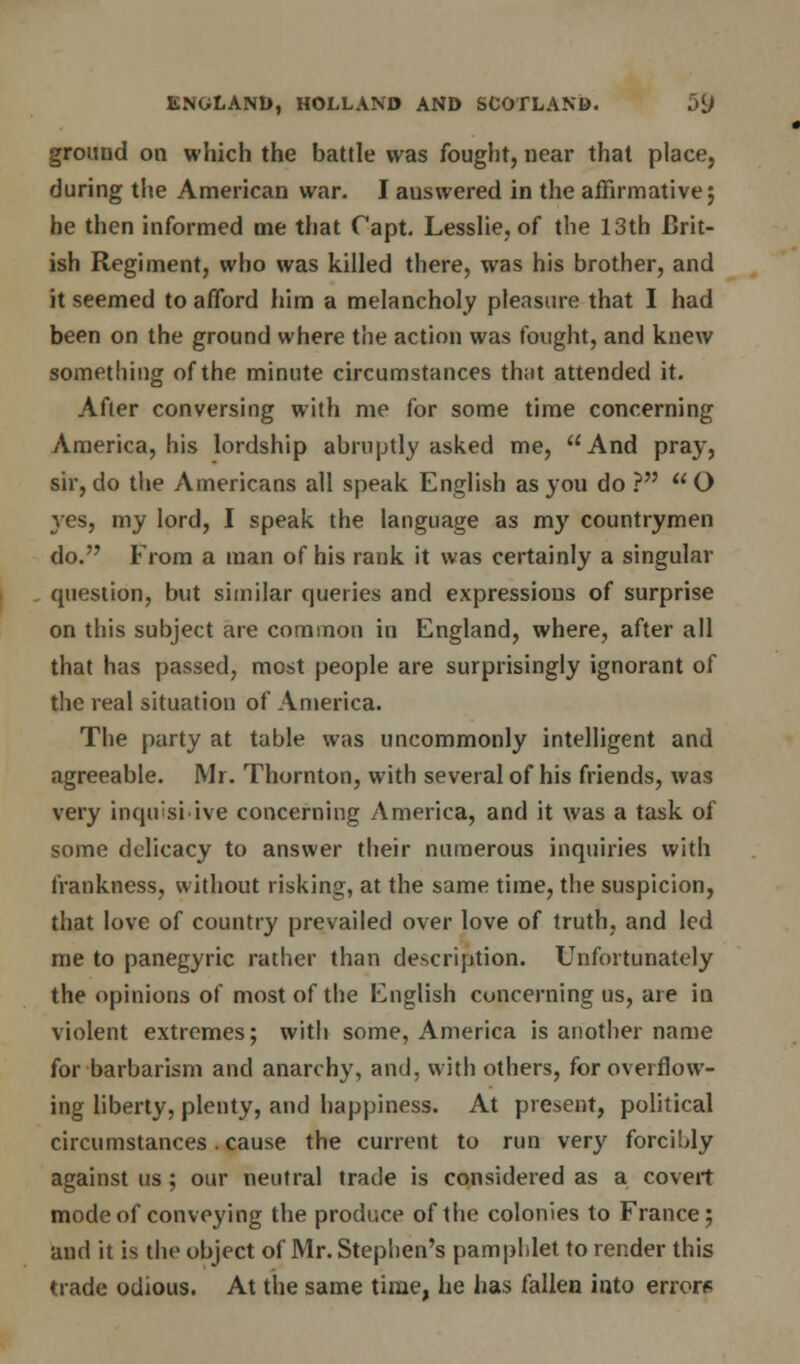 ground on which the battle was fought, near that place, during the American war. I answered in the affirmative; he then informed me that Capt. Lesslie, of the 13th Brit- ish Regiment, who was killed there, was his brother, and it seemed to afford him a melancholy pleasure that I had been on the ground where the action was fought, and knew something of the minute circumstances that attended it. After conversing with me for some time concerning America, his lordship abruptly asked me, And pray, sir, do the Americans all speak English as you do ? O yes, my lord, I speak the language as my countrymen do. From a man of his rank it was certainly a singular question, but similar queries and expressions of surprise on this subject are common in England, where, after all that has passed, most people are surprisingly ignorant of the real situation of America. The party at table was uncommonly intelligent and agreeable. Mr. Thornton, with several of his friends, was very inqirsi ive concerning America, and it was a task of some delicacy to answer their numerous inquiries with frankness, without risking, at the same time, the suspicion, that love of country prevailed over love of truth, and led me to panegyric rather than description. Unfortunately the opinions of most of the English concerning us, are in violent extremes; with some, America is another name for barbarism and anarchy, and, with others, for overflow- ing liberty, plenty, and happiness. At present, political circumstances. cause the current to run very forcibly against us; our neutral trade is considered as a covert mode of conveying the produce of the colonies to France; and it is the object of Mr. Stephen's pamphlet to render this trade odious. At the same time, he has fallen into errors