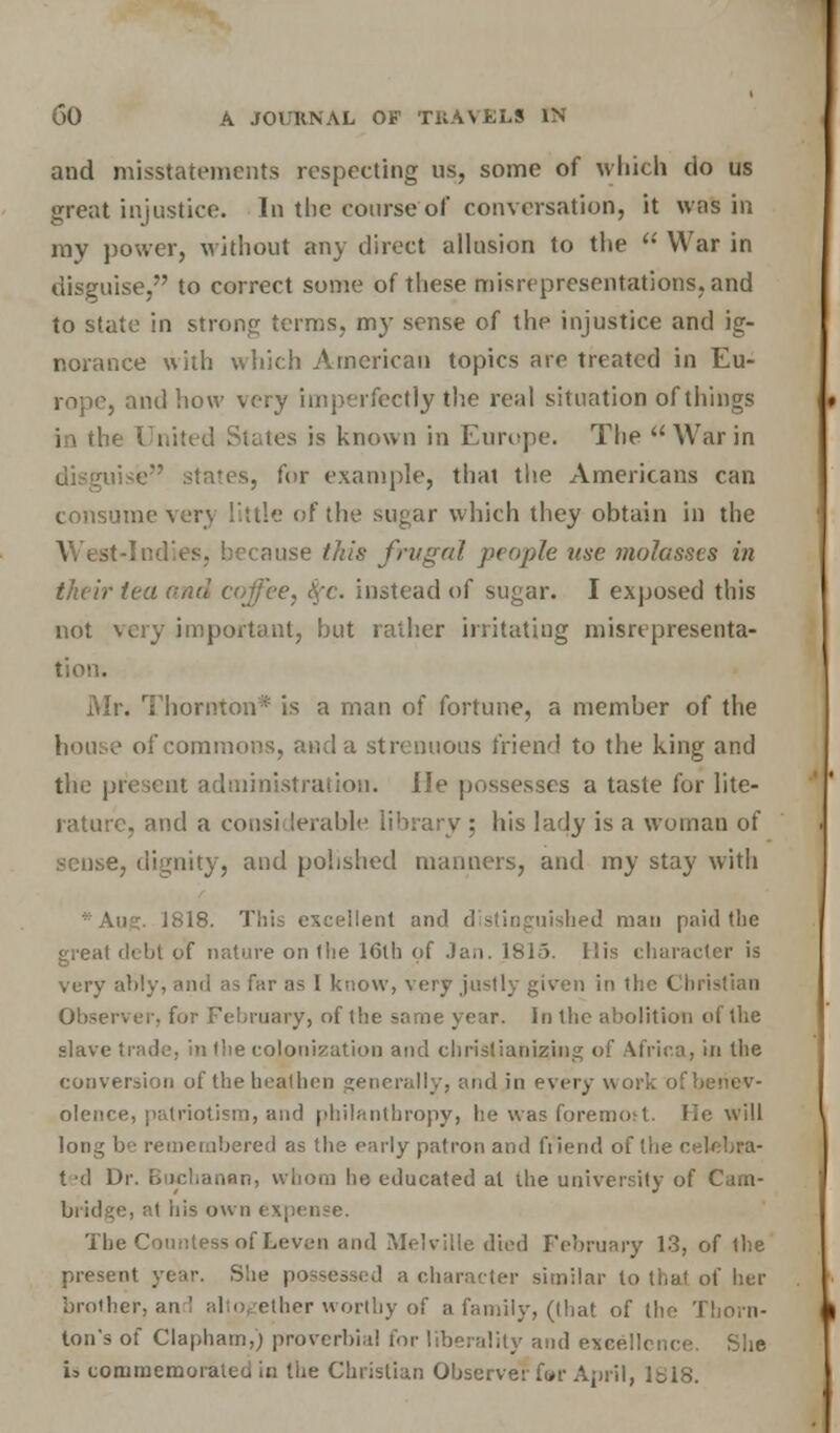 and misstatements respecting us, some of which do us great injustice. In the course of conversation, it was in my power, without any direct allusion to the  War in disguise, to correct some of these misrepresentations, and to state in strong terms, my sense of the injustice and ig- norance with which American topics are treated in Eu- rope, and how very imperfectly the real situation of things in the United States is known in Europe. The War in uise states, for example, that the Americans can consume very little of the sugar which they obtain in the West-Indies, because this frugal people use molasses in their tea oral coffee, fyc. instead of sugar. I exposed this not very important, but rather irritating misrepresenta- tion. Mr. Thornton* is a man of fortune, a member of the house of commons, and a strenuous friend to the king and the present administration. lie possesses a taste for lite- rature, and a considerable library ; his lady is a woman of sense, dignity, and polished manners, and my stay with •An?:. 1818. This excellent and distinguished man paid the great debt of nature on the 16lh of Jan. 1815. His character is very ably, and as far as I know, very justly given in the Cbi i Observer, for February, of the same year, in the abolition of the slave trade, in the colonization and christianizing of Africa, in the conversion of the heathen generally, and in every work of benev- olence, patriotism, and philanthropy, lie was foremost. He will long be rei as the early patron and fiiend of the celebra- ted Dr. Buchanan, whom he educated at ihe university of Cam- bridge, at iiis own expense. The Countess of Leven and .Melville died February 13, of the present year. She p character similar to that of her brother, and altogether worthy of a family, (that of the Thorn- ton's of Clapham,) proverbial for- liberality and excellence. She b commemorated in the Christian Observer fur April, 1.