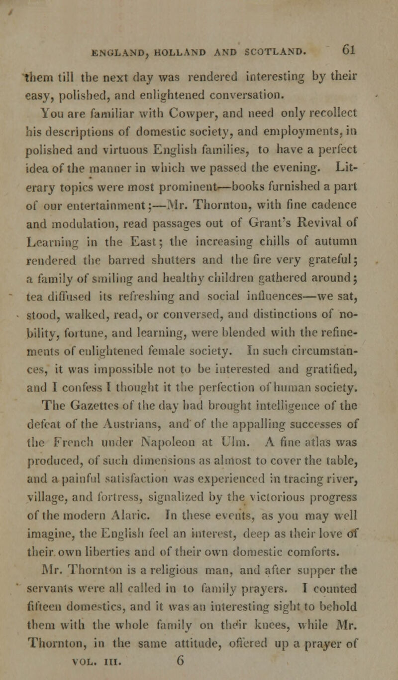 them till the next day was rendered interesting by their easy, polished, and enlightened conversation. You are familiar with Cowper, and need only recollect his descriptions of domestic society, and employments, in polished and virtuous English families, to have a perfect idea of the manner in which we passed the evening. Lit- erary topics were most prominent.—books furnished a part of our entertainment;—Mr. Thornton, with fine cadence and modulation, read passages out of Grant's Revival of Learning in the East; the increasing chills of autumn rendered the barred shutters and the fire very grateful; a family of smiling and healthy children gathered around; tea diffused its refreshing and social influences—we sat, stood, walked, read, or conversed, and distinctions of no- bility, foitune, and learning, were blended with the refine- ments of enlightened female society. In such circumstan- ces, it was impossible not to be interested and gratified, and I confess I thought it the perfection of human society. The Gazettes of the day had brought intelligence of the defeat of the Austrians, and of the appalling successes of the French under Napoleon at (Jim. A fine atlas was produced, of such dimensions as almost to cover the table, and a painful satisfaction was experienced in tracing river, village, and fortress, signalized by the victorious progress of the modern Alaric. In these events, as you may well imagine, the English feel an interest, deep as their love of their, own liberties and of their own domestic comforts. JMr. Thornton is a religious man, and after supper the servants were all called in to family prayers. I counted fifteen domestics, and it was an interesting sight to behold them with the whole family on their knees, while Mr. Thornton, in the same attitude, offered up a prayer of vol. in. 6