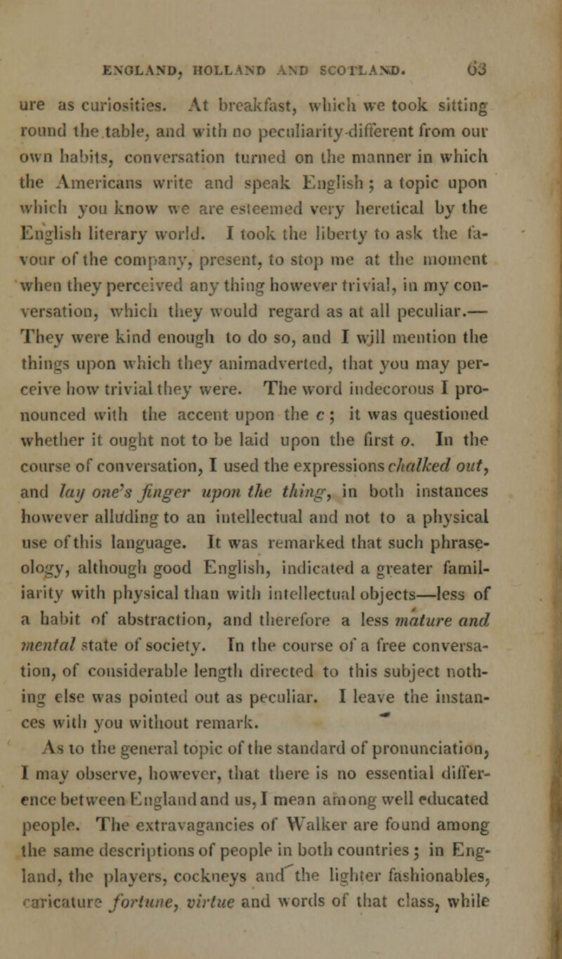 ure as curiosities. At breakfast, which we took sitting round the table, and with no peculiarity-different from our own habits, conversation turned on the manner in which the Americans write and speak English ; a topic upon which you know we are esieemed very heretical by the English literary world. I took the liberty to ask the fa- vour of the company, present, to stop me at the moment when they perceived any thing however trivial, in my con- versation, which they would regard as at all peculiar.— They were kind enough to do so, and I will mention the things upon which they animadverted, that you may per- ceive how trivial they were. The word indecorous I pro- nounced with the accent upon the c ; it was questioned whether it ought not to be laid upon the first o. In the course of conversation, I used the expressions chalked out, and lay one's finger upon the thing, in both instances however alliiding to an intellectual and not to a physical use of this language. It was remarked that such phrase- ology, although good English, indicated a greater famil- iarity with physical than with intellectual objects—less of a habit of abstraction, and therefore a less mature and mental state of society. In the course of a free conversa- tion, of considerable length directed to this subject noth- ing else was pointed out as peculiar. I leave the instan- ces with you without remark. As to the general topic of the standard of pronunciation, I may observe, however, that there is no essential differ- ence between England and us, I mean among well educated people. The extravagancies of Walker are found among the same descriptions of people in both countries ; in Eng- land, the players, cockneys and the lighter fashionables, caricature fortune, virtue and words of that class, while