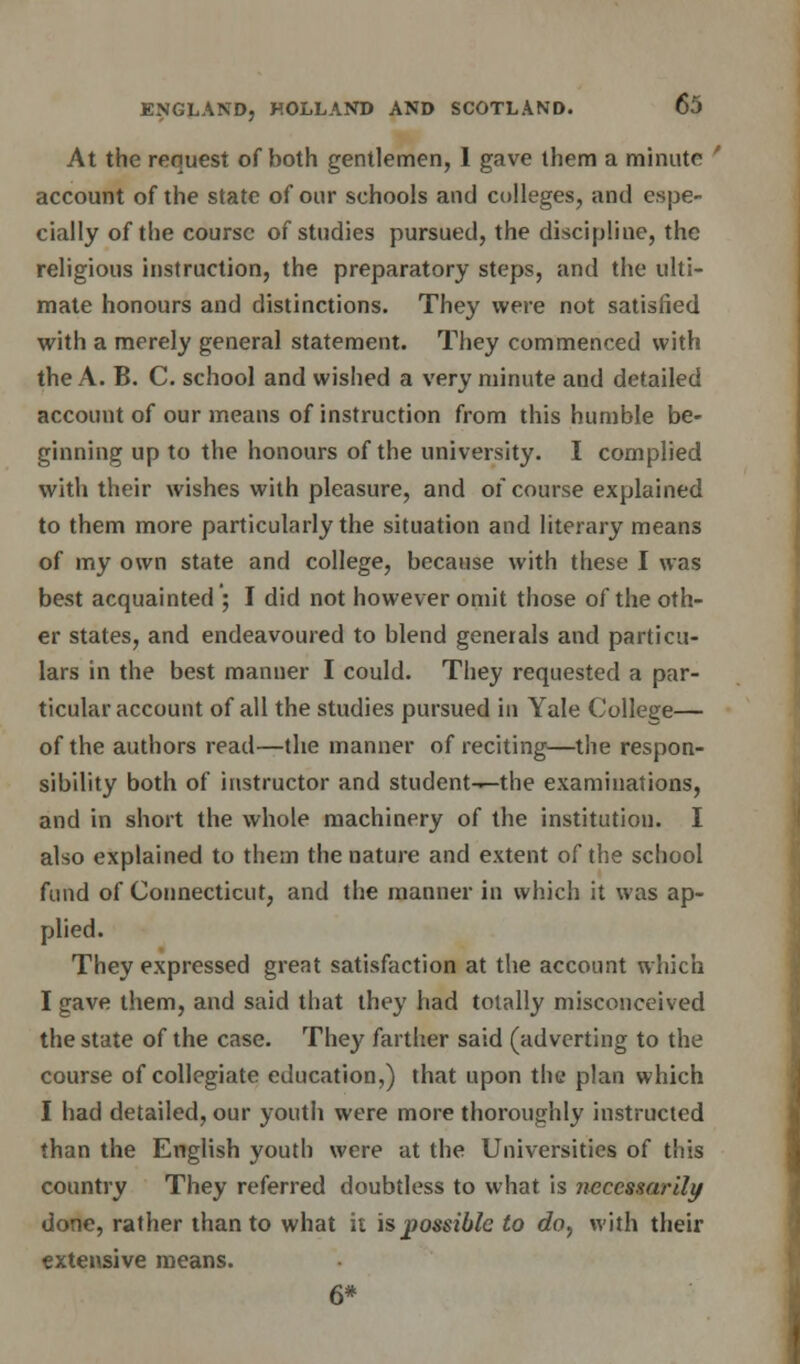 At the request of both gentlemen, 1 gave them a minute ' account of the state of our schools and colleges, and espe- cially of the course of studies pursued, the discipline, the religious instruction, the preparatory steps, and the ulti- mate honours and distinctions. They were not satisfied with a merely general statement. They commenced with the A. B. C. school and wished a very minute and detailed account of our means of instruction from this humble be- ginning up to the honours of the university. I complied with their wishes with pleasure, and of course explained to them more particularly the situation and literary means of my own state and college, because with these I was best acquainted ; I did not however omit those of the oth- er states, and endeavoured to blend generals and particu- lars in the best manner I could. They requested a par- ticular account of all the studies pursued in Yale College— of the authors read—the manner of reciting—the respon- sibility both of instructor and student--tlie examinations, and in short the whole machinery of the institution. I also explained to them the nature and extent of the school fund of Connecticut, and the manner in which it was ap- plied. They expressed great satisfaction at the account which I gave them, and said that they had totally misconceived the state of the case. They farther said (adverting to the course of collegiate education,) that upon the plan which I had detailed, our youth were more thoroughly instructed than the English youth were at the Universities of this country They referred doubtless to what is necessarily done, rather than to what it is possible to do, with their extensive means. 6*
