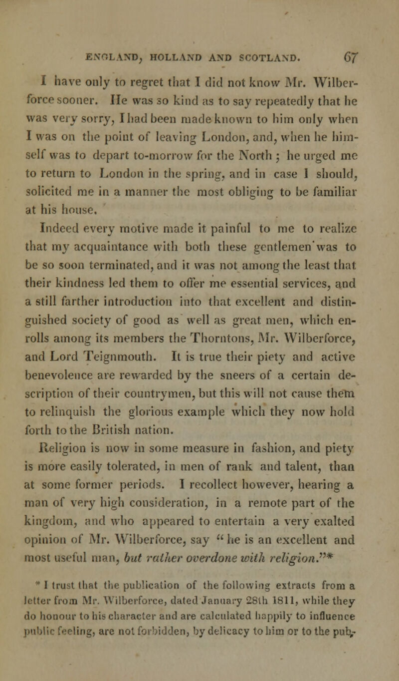 I have only to regret that I did not know Mr. Wilber- force sooner. He was so kind as to say repeatedly that he was very sorry, I had been made known to him only when I was on the point of leaving London, and, when he him- self was to depart to-morrow for the North ; he urged me to return to London in the spring, and in case I should, solicited me in a manner the most obliging to be familiar at his house. Indeed every motive made it painful to me to realize that my acquaintance with both these gentlemen'was to be so soon terminated, and it was not among the least that their kindness led them to offer me essential services, and a still farther introduction into that excellent and distin- guished society of good as well as great men, which en- rolls among its members the Thorntons, Mr. Wilberforce, and Lord Teignmouth. It is true their piety and active benevolence are rewarded by the sneers of a certain de- scription of their countrymen, but this will not cause them to relinquish the glorious example which they now hold forth to the British nation. Religion is now in some measure in fashion, and piety is more easily tolerated, in men of rank and talent, than at some former periods. I recollect however, hearing a man of very high consideration, in a remote part of the kingdom, and who appeared to entertain a very exalted opinion of Mr. Wilberforce, say  he is an excellent and most useful man, but rather overdone with religion.*  I trust that the publication of the following extracts from a letter from Mr. Wilberforce, dated January 28th 1811, while they do honour to his character and are calculated happily to influence public feeling, arc not forbidden, by delicacy toliim or to the pub,-