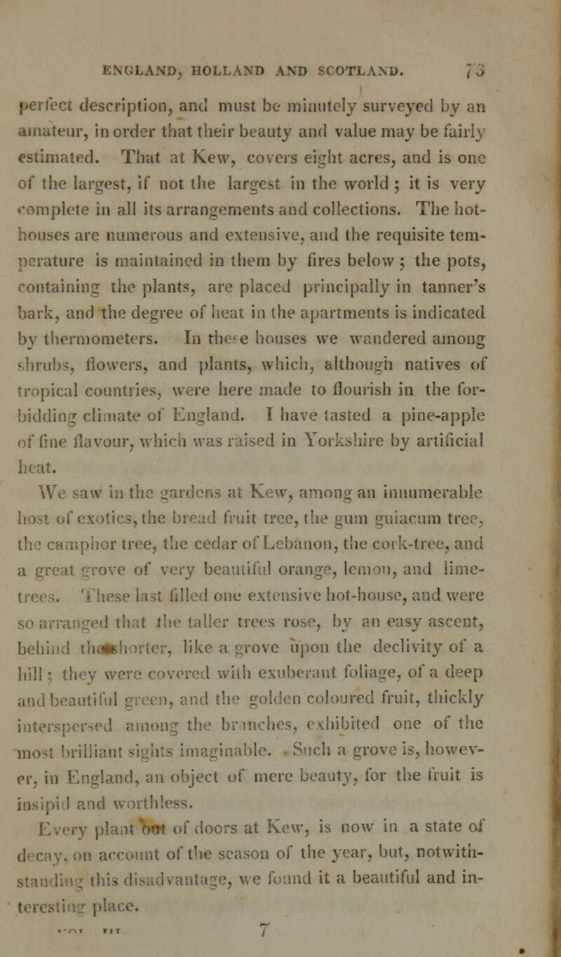 perfect description, and must be minutely surveyed by an amateur, in order that their beauty and value may be fairly estimated. That at Kew, covers eight acres, and is one of the largest, if not the largest in the world ; it is very complete in all its arrangements and collections. The hot- houses are numerous and extensive, and the requisite tem- perature is maintained in them by fires below ; the pots, containing the plants, are placed principally in tanner's bark, and the degree of heat in (he apartments is indicated by thermometers. In the; e houses we wandered among shrubs, flowers, and plants, which, although natives of tropical countries, were here made to flourish in the for- bidding climate of England. I have tasted a pine-apple of fine flavour, which was raised in Yorkshire by artificial heat. We saw in the gardens at Kew, among an innumerable host of exotics, the bread fruit tree, the gum guiacum tree, nphor tree, the cedar of Lebanon, the cork-tree, and a great '/rove of very beautiful orange, lemon, and lime- sse last filled one extensive hot-house, and were so arranged that the taller trees rose, by an easy ascent, beliin;! thflfchorter, like a grove upon tiie declivity of a hill: they were covered with exuberant foliage, of a deep and beautiful green, and the golden coloured fruit, thickly interspersed among the branches, exhibited one of the [its imaginable. Such a grove is, howev- er, in England, an object of mere beauty, for the fruit is »id and worthless. Every plant nm of doors at Kew, is now in a state of hi account of the season of the year, but, notwitii- : is disadvantage, we found it a beautiful and in- lace.
