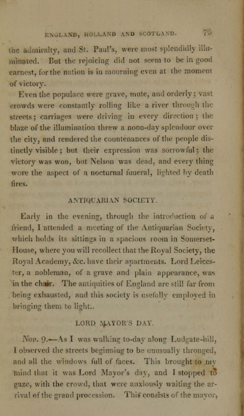 ihc admiralty, ami St. Paul's, were most splendidly illu- minated. But the rejoicing did not seem to be in good earnest, tor the nation is in mourning even at the moment of victory. Even the populace were grave, mute, and orderly; vast crowds were constantly rolling like a river through the streets; carriages were driving in every direction; the blaze of the illumination threw a noon-day splendour over the city, and rendered the countenances of the people dis- tinctly visible; but their expression was sorrowful; the victory was won, but Nelson was dead, and every thing wore the aspect of a nocturnal funeral, lighted by death I ires. ANTIQUARIAN SOCIETY. Early in the evening, through the introduction of a friend, I attended a meeting of the Antiquarian Society, which holds its sittings in a spacious room in Somerset- House, where you will recollect that the Royal Society, the Royal Academy, &c. have their apartments. Lord Leices- ter, a nobleman, of a grave and plain appearance, was in the chair. The antiquities of England are still far from being exhausted, and this society is usefully employed in bringing them to light.. LORD PAYORS DAY. Nov. 9-—As I was walking to-day along Ludgate-hill, I observed the streets beginning to be unusually thronged, and all the windows full of faces. This brought to my mind that it was Lord Mayor's day, and I stopped to gaze, with the crowd, that were anxiously waiting the ar- rival of the grand procession. This consists of the mayor,