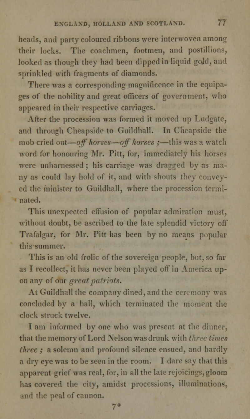 heads, and party coloured ribbons were interwoven among their locks. The coachmen, footmen, and postillions, looked as though they had been dipped in liquid gold, and sprinkled with fragments of diamonds. There was a corresponding magnificence in the equipa- ges of the nobility and great officers of government, who appeared in their respective carriages. After the procession was formed it moved up Ludgate, and through Cheapside to Guildhall. In Cheapside the mob cried out—off horses—off horses ;—this was a watch word for honouring Mr. Pitt, for, immediately his horses were unharnessed; his carriage was dragged by as ma- ny as could lay hold of it, and with shouts they convey- ed the minister to Guildhall, where the procession termi- nated. This unexpected effusion of popular admiration must, without doubt, be ascribed to the late splendid victory off Trafalgar, for Mr. Pitt has been b}' no means popular this summer. This is an old frolic of the sovereign people, but, so far as I recollect, it has never been played off in America up- on any of our great patriots. At Guildhall the company dined, and the ceremony was concluded by a ball, which terminated the moment the clock struck twelve. I am informed by one who was present at the dinner, that the memory of Lord Nelson was drunk with three times three ; a solemn and profound silence ensued, and hardly a dry eye was to be seen in the room. I dare say that this apparent grief was real, for, in all the late rejoicings, gloom has covered the city, amidst processions, illuminations, lie peal of cannon. 7*