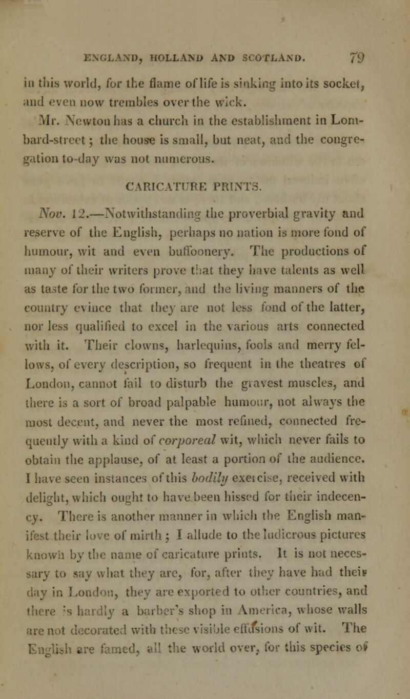 iii this world, for the flame of life is sinking into its socket, and even now trembles over the wick. Mr. Newton has a church in the establishment in Lom- bard-street ; the house is small, but neat, and the congre- gation to-day was not numerous. CARICATURE PRINTS. Nov. 12.—Notwithstanding the proverbial gravity and reserve of the English, perhaps no nation is more fond of humour, wit and even buffoonery. The productions of many of their writers prove that they have talents as well as taste for the two former, and the living manners of the country evince that they are not less fond of the latter, nor less qualified to excel in the various aits connected with it. Their clowns, harlequins, fools and merry fel- lows, of every description, so frequent in the theatres of London, cannot fail to disturb the gravest muscles, and there is a sort of broad palpable humour, not always the most decent, and never the most refined, connected fre- quently with a kind of corporeal wit, which never fails to obtain the applause, of at least a portion of the audience. I have seen instances of this bodily exeicbe, received with delight, which ought to have been hissed for their indecen- cy. There is another manner in which the English man- ifest their love of mirth ; I allude to the ludicrous pictures known by the name of caricature prints. It is not neces- sary to say what they are, for, after they have had theis day in London, they are exported to other countries, and there :s hardly a barber's shop in America, whose walls are not decorated with these visible efififsions of wit. The jlish are famed, all the world over, for this species ot