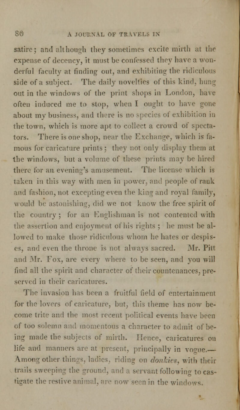 satire; and although they sometimes excite mirth at the expense of decency, it must be confessed they have a won- derful faculty at finding out, and exhibiting the ridiculous side of a subject. The daily novelties of this kind, hung out in the windows of the print shops in London, have often induced me to stop, when I ought to have gone about my business, and there is no species of exhibition in the town, which is more apt to collect a crowd of specta- tors. There is one shop, near the Exchange, which is fa- mous for caricature prints; they not only display them at the windows, but a volume of these prints may be hired there for an evening's amusement. The license which is taken in this way with men in power, and people of rauk and fashion, not excepting even the king and royal family, would be astonishing, did we not know the free spirit of the country ; for an Englishman is not contented with the assertion and enjoyment of his rights ; he must be al- lowed to make those ridiculous whom he hates or despis- es, and even the throne is not always sacred. Mr. Pitt and Mr. Fox, are every where to be seen, and you will find all the spirit and character of their countenances, pre- served in their caricatures. The invasion has been a fruitful field of entertainment for the lovers of caricature, but, this theme has now be- come trite and the most, recent political events have been of too solemn and momentous a character to admit of be- ing made the subjects of mirth. Hence, caricatures on life and manners arc at present, principally in vo^ue.— <\mongother things, ladies, riding on donlcks, with then- trails sweeping the ground, and a servant following to cas- tigate the restive animal, are now seen in the windows.