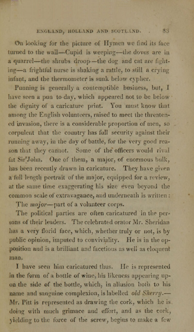 On Looking for the picture of Hymen we find its face turned to the wall—Cupid is weeping—the doves are in a quarrel—the shrubs droop—the dog and cat are fight- ing—a frightful nurse is shaking a rattle, to still a crying infant, and the thermometer is sunk below cypher. Punning is generally a contemptible business, but, I have seen a pun to day, which appeared not to be below the dignity of a caricature print. You must know that among the English volunteers, raised to meet the threaten* ed Invasion, there is a considerable proportion of men, so corpulent that the country has full security against their running away, in the day of battle, for the very good rea- son that they cannot. Some of the officers would rival fat SirjJohn. One of them, a major, of enormous bulk, has been recently drawn in caricature. They have given a full length portrait of the major, equipped for a review, at the same time exaggerating his size even beyond the common scale of extravagance, and underneath is written : The major—part of a volunteer corps. The political parties are often caricatured in the per- sons of their leaders. The celebrated orator Mr. Sheridan has a very florid face, which, whether truly or not, is by public opinion, imputed to conviviality. He is in the op- position and is a brilliant and facetious as well as eloquent man. I have seen him caricatured thus. He is represented in the farm of a bottle of wine, his likeness appearing up- on the side of the bottle, which, in allusion both to his name and sanguine complexion, is labelled old Sherry.— Mr. Pitt is represented as drawing the cork, which he is doing with much grimace and effort, and as the cork, yielding to the force of the screw, begins to make a few