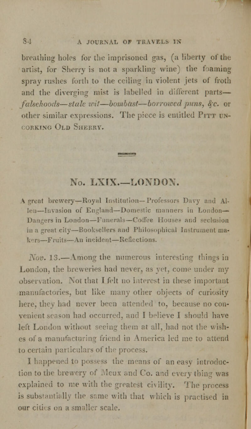 breathing holes for the imprisoned gas, (a liberty of the artist, for Sherry is not a sparkling wine) the foaming spray rushes forth to the ceiling in violent jets of froth and the diverging mist is labelled in different parts— falsehoods—stale wit—bombast—borrowed puns, $c. or other similar expressions. The piece is entitled Pitt un- i orking Old Sherry. No. LXrX.—LONDON. A great brewery—Royal Institution—Professors Davy and Al- len—Invasion of England—Domestic manners in London— Dangers in London—Funerals—Coffee Houses- and seclusion in a great city—Booksellers and Philosophical Instrument ma- kers—Fruits—An incident—Reflections. Nov. 13.—Among the numerous interesting things in London, the breweries had never, as yet, come under my observation. Not that I felt no interest in these important manufactories, but like many other objects of curiosity here, they had never been attended to, because no con- venient season had occurred, and I believe I should have •left London without seeing them at all, had not the v, isit- es of a manufacturing friend in America led me to attend to certain particulars of the process. I happened to possess the moans of an easy introduc- tion to the brewery of Meux and Co. and every thing was explained to me with the greatest civility. The process is substantially the sr.me with that which is practised in our citii.s on a smaller scale.
