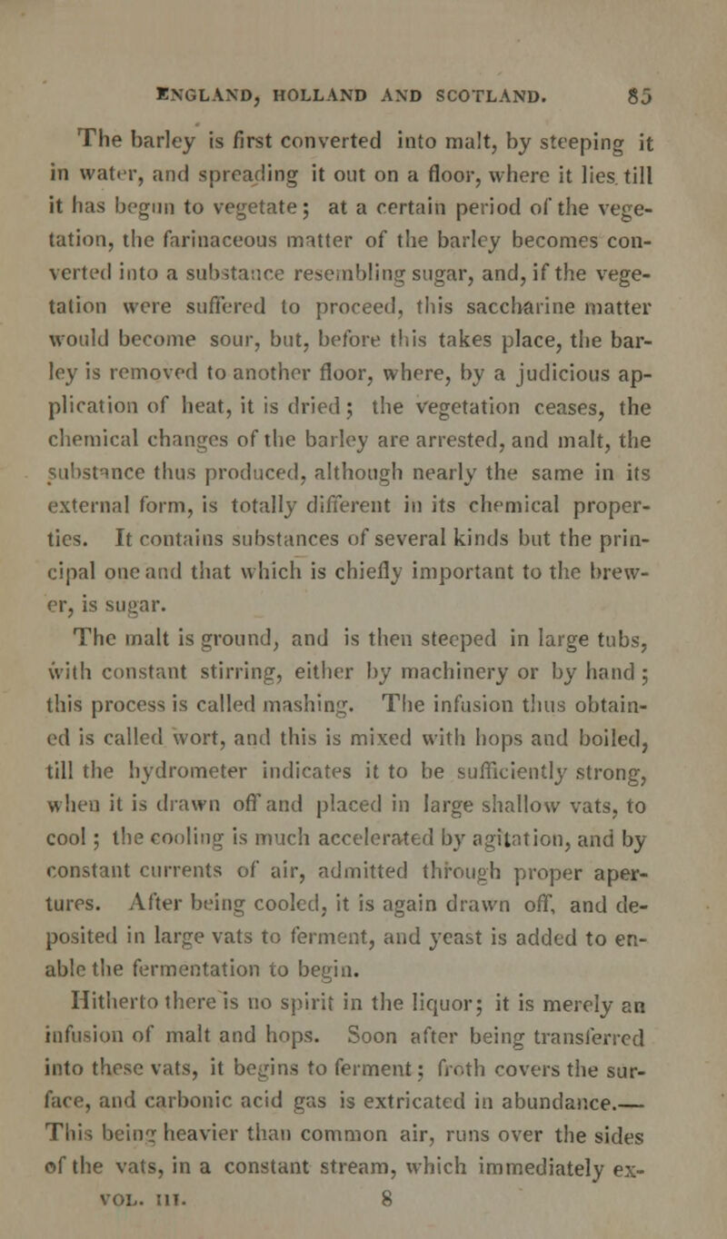 The barley is first converted into malt, by steeping it in water, and spreading it out on a floor, where it lies, till it has begun to vegetate; at a certain period of the vege- tation, the farinaceous matter of the barley becomes con- verted into a substance resembling sugar, and, if the vege- tation were suffered to proceed, this saccharine matter would become sour, but, before this takes place, the bar- ley is removed to another floor, where, by a judicious ap- plication of heat, it is dried; the vegetation ceases, the chemical changes of the barley are arrested, and malt, the .substance thus produced, although nearly the same in its external form, is totally different in its chemical proper- ties. It contains substances of several kinds but the prin- cipal one and that which is chiefly important to the brew- er, is sugar. The malt is ground, and is then steeped in large tubs, with constant stirring, either by machinery or by hand ; this process is called mashing. The infusion thus obtain- ed is called wort, and this is mixed with hops and boiled, till the hydrometer indicates it to be sufficiently strong, when it is drawn off and placed in large shallow vats, to cool; the cooling is much accelerated by agitation, and by constant currents of air, admitted through proper aper- tures. After being cooled, it is again drawn off, and de- posited in large vats to ferment, and yeast is added to en- able the fermentation to begin. Hitherto there is no spirit in the liquor; it is merely an infusion of malt and hops. Soon after being transferred into these vats, it begins to ferment; froth covers the sur- face, and carbonic acid gas is extricated in abundance.— This being heavier than common air, runs over the sides of the vats, in a constant stream, which immediately ex- vol. mt. 8