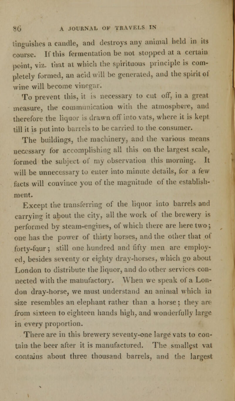 tinguishes a candle, and destroys any animal held in its course. If this fermentation be not stopped at a certain point, viz. that at which the spirituous principle is com- pletely formed, an acid will be generated, and the spirit of wine will become vinegar. To prevent this, it is necessary to cut off, in a great measure, the communication with the atmosphere, and therefore the liquor is drawn off into vats, where it is kepi till it is put into barrels to be carried to the consumer. The buildings, the machinery, and the various means necessary for accomplishing all this on the largest scale, formed the subject of my observation this morning. It will be unnecessary to enter into minute details, for a few facts will convince you of the magnitude of the establish- ment. Except the transferring of the liquor into barrels and carrying it about the city, all the work of the brewery is performed by steam-engines, of which there are here two; one has the power of thirty horses, and the other that of forty-fqur; still one hundred and fifty men are employ- ed, besides seventy or eighty dray-horses, which go about London to distribute the liquor, and do other services con- nected with the manufactory. When we speak of a Lon- don dray-horse, we must understand an animal which in size resembles an elephant rather than a horse; they art from sixteen to eighteen hands high, and wonderfully large in every proportion. There are in this brewery seventy-one large vats to con- tain the beer after it is manufactured. The smallest vat contains about three thousand barrels, and the largest