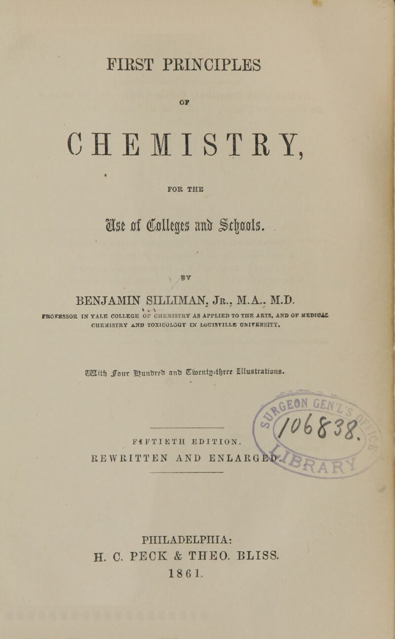 FIRST PRINCIPLES CHEMISTRY, Is* 0f ttleps wto jstojpls. BENJAMIN SILLIMAN. Jr.. M.A.. M.D. rnorBssoR in yale college of chemistry as applied to the arts, and of hkdhmc CHEMISTRY AND TOXICOLOGY IN LOUISVILLE UNIVERSITY. itfi Jour !t»untirfti nnU Etotntfctfyet EIluBtrations. F i F T I E T II EDITION. REWRITTEN AND ENLAR PHILADELPHIA: H. C. PECK & THEO. BLISS. 1861.