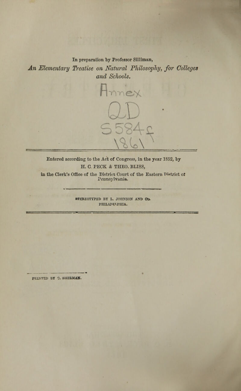 In preparation by Professor Silliman, An Elementary Treatise on Natural Philosophy, for Colleges and Schools. firmed QJD Entered according to the Act of Congress, in the year 1852, by H. C PECK & THEO. BLISS, in the Clerk's Office of the District Court of the Eastorn District ol Pennsylvania. OTEREOTTPED BY L. JOIINSON AND OOu PHTLATELPHIA. PRINTED BT 0. SliEBJUUI.