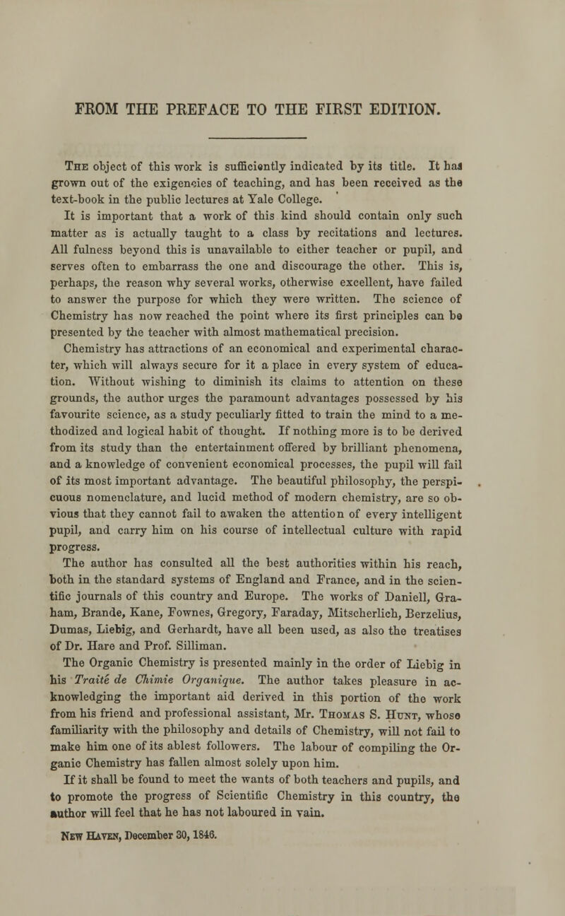 FROM THE PREFACE TO THE FIRST EDITION. The object of this work is sufficiently indicated by its title. It has grown out of the exigencies of teaching, and has been received as the text-book in the public lectures at Yale College. It is important that a work of this kind should contain only such matter as is actually taught to a class by recitations and lectures. All fulness beyond this is unavailable to either teacher or pupil, and serves often to embarrass the one and discourage the other. This is, perhaps, the reason why several works, otherwise excellent, have failed to answer the purpose for which they were written. The science of Chemistry has now reached the point where its first principles can be presented by the teacher with almost mathematical precision. Chemistry has attractions of an economical and experimental charac- ter, which will always secure for it a place in every system of educa- tion. Without wishing to diminish its claims to attention on these grounds, the author urges the paramount advantages possessed by his favourite science, as a study peculiarly fitted to train the mind to a me- thodized and logical habit of thought. If nothing more is to be derived from its study than the entertainment offered by brilliant phenomena, and a knowledge of convenient economical processes, the pupil will fail of its most important advantage. The beautiful philosophy, the perspi- cuous nomenclature, and lucid method of modern chemistry, are so ob- vious that they cannot fail to awaken the attention of every intelligent pupil, and carry him on his course of intellectual culture with rapid progress. The author has consulted all the best authorities within his reach, both in the standard systems of England and France, and in the scien- tific journals of this country and Europe. The works of Daniell, Gra- ham, Brande, Kane, Fownes, Gregory, Faraday, Mitscherlich, Berzelius, Dumas, Liebig, and Gerhardt, have all been used, as also tho treatises of Dr. Hare and Prof. Silliman. The Organic Chemistry is presented mainly in the order of Liebig in his Traite de Chimie Organique. The author takes pleasure in ac- knowledging the important aid derived in this portion of tho work from his friend and professional assistant, Mr. Thomas S. Hunt, whose familiarity with the philosophy and details of Chemistry, will not fail to make him one of its ablest followers. The labour of compiling the Or- ganic Chemistry has fallen almost solely upon him. H it shall be found to meet the wants of both teachers and pupils, and to promote the progress of Scientific Chemistry in this country, the author will feel that he has not laboured in vain.