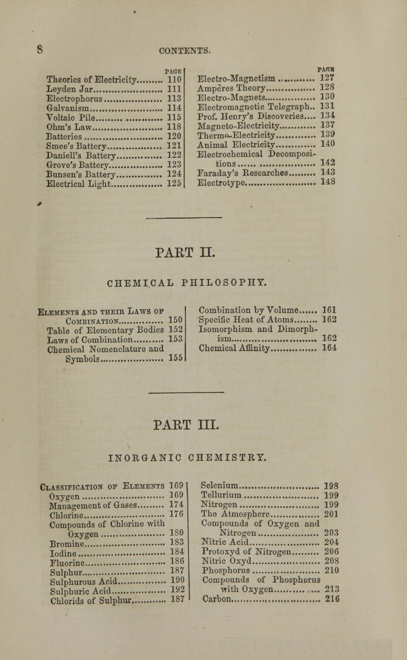 PAGE Theories of Electricity 110 Leyden Jar Ill Electrophorus 113 Galvanism 114 Voltaic Pile 115 Ohm's Law 118 Batteries 120 Smee's Battery 121 Daniell's Battery 122 Grove's Battery 123 Bunsen's Battery 124 Electrical Light 125 PAflB Electro-Magnetism 127 Amperes Theory 128 Electro-Magnets 130 Electromagnetic Telegraph.. 131 Prof. Henry's Discoveries.... 134 Magneto-Electricity 137 Thermo-Electricity 139 Animal Electricity 140 Electrochemical Decomposi- tions 142 Faraday's Researches 143 Electrotype 148 PART II. CHEMICAL PHILOSOPHY. Elements and their Laws op Combination 150 Table of Elementary Bodies 152 Laws of Combination 153 Chemical Nomenclature and Symbols 155 Combination by Volume 161 Specific Heat of Atoms 162 Isomorphism and Dimorph- ism 162 Chemical Affinity 164 PART III. INORGANIC CHEMISTRY. Classification op Elements 169 Oxygen 169 Management of Gases 174 Chlorine 176 Compounds of Chlorine with Oxygen 180 Bromine 183 Iodine 184 Fluorino 186 Sulphur 187 Sulphurous Acid 190 Sulphuric Acid 192 Chlorids of Sulphur 187 Selenium 198 Tellurium 199 Nitrogen 199 The Atmosphere 201 Compounds of Oxygen and Nitrogen 203 Nitric Acid 204 Protoxyd of Nitrogen 206 Nitric Oxyd 208 Phosphorus 210 Compounds of Phosphorus with Oxygen ,... 213 Carbon 216