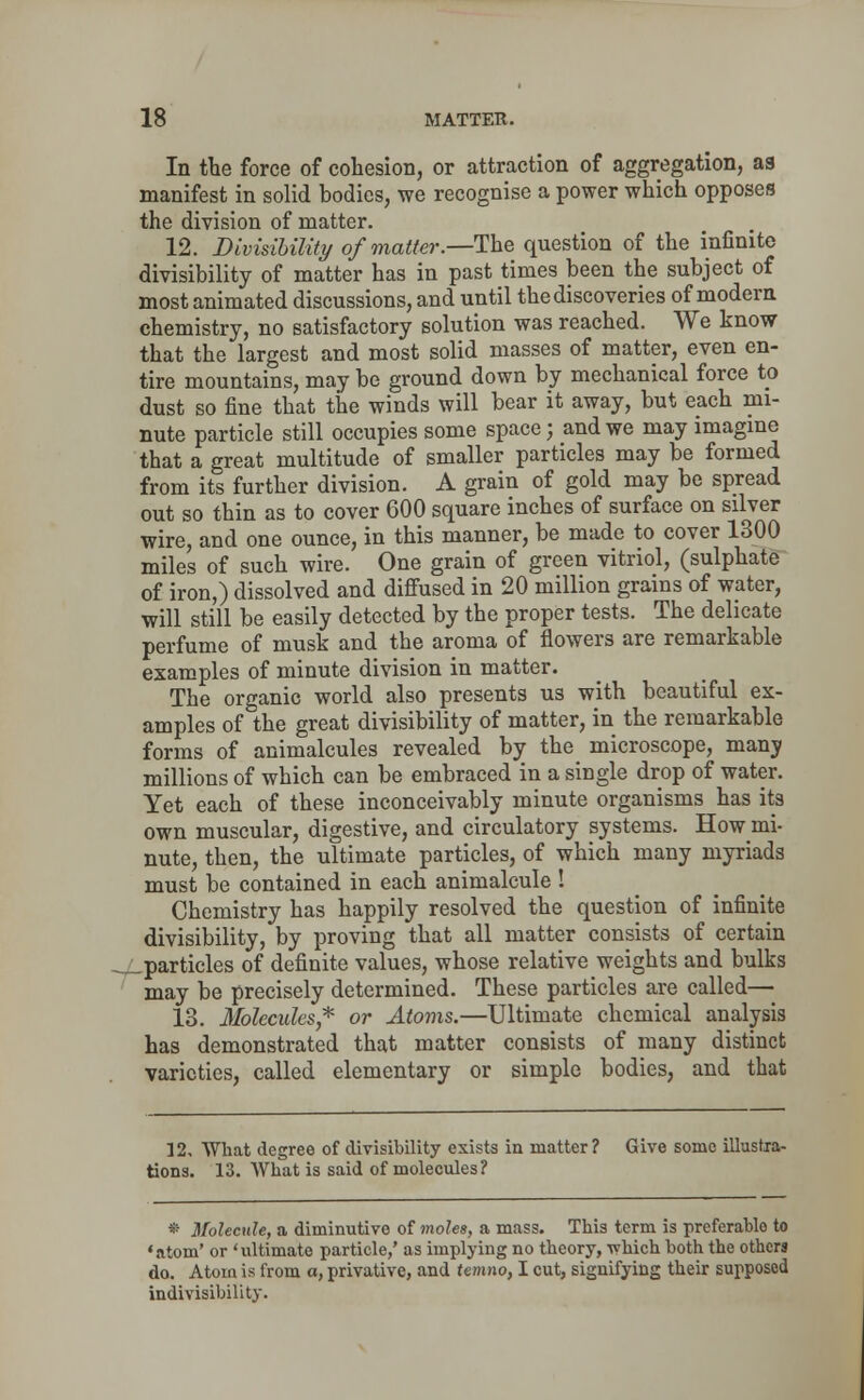 In the force of cohesion, or attraction of aggregation, as manifest in solid bodies, we recognise a power which opposes the division of matter. 12. Divisibility of matter.—The question of the infinite divisibility of matter has in past times been the subject of most animated discussions, and until the discoveries of modern chemistry, no satisfactory solution was reached. We know that the largest and most solid masses of matter, even en- tire mountains, may be ground down by mechanical force to dust so fine that the winds will bear it away, but each mi- nute particle still occupies some space; and we may imagine that a great multitude of smaller particles may be formed from its further division. A grain of gold may be spread out so thin as to cover 600 square inches of surface on silver wire, and one ounce, in this manner, be made to cover 1300 miles of such wire. One grain of green vitriol, (sulphate of iron,) dissolved and diffused in 20 million grains of water, will still be easily detected by the proper tests. The delicate perfume of musk and the aroma of flowers are remarkable examples of minute division in matter. The organic world also presents us with beautiful ex- amples of the great divisibility of matter, in the remarkable forms of animalcules revealed by the microscope, many millions of which can be embraced in a single drop of water. Yet each of these inconceivably minute organisms has its own muscular, digestive, and circulatory systems. How mi- nute, then, the ultimate particles, of which many myriads must be contained in each animalcule ! Chemistry has happily resolved the question of infinite divisibility, by proving that all matter consists of certain Lparticles of definite values, whose relative weights and bulks may be precisely determined. These particles are called— 13. Molecules* or Atoms.—Ultimate chemical analysis has demonstrated that matter consists of many distinct varieties, called elementary or simple bodies, and that 32, What degree of divisibility exists in matter? Give some illustra- tions. 13. What is said of molecules? • Molecule, a diminutive of moles, a mass. This term is preferablo to 'atom' or 'ultimate particle,' as implying no theory, -\vhich both the others do. Atom is from a, privative, and temno, I cut, signifying their supposed indivisibility.