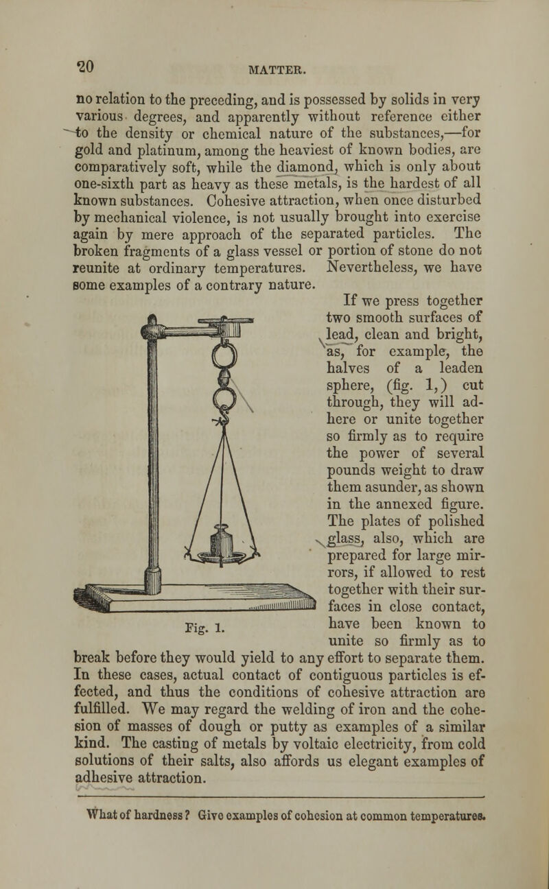 no relation to the preceding, and is possessed by solids in very various degrees, and apparently without reference either to the density or chemical nature of the substances,—for gold and platinum, among the heaviest of known bodies, arc comparatively soft, while the diamond, which is only about one-sixth part as heavy as these metals, is the hardest of all known substances. Cohesive attraction, when once disturbed by mechanical violence, is not usually brought into exercise again by mere approach of the separated particles. The broken fragments of a glass vessel or portion of stone do not reunite at ordinary temperatures. Nevertheless, we have some examples of a contrary nature. If we press together two smooth surfaces of lead, clean and bright, as, for example, the halves of a leaden sphere, (fig. 1,) cut through, they will ad- here or unite together so firmly as to require the power of several pounds weight to draw them asunder, as shown in the annexed figure. The plates of polished -glass, also, which are prepared for large mir- rors, if allowed to rest together with their sur- faces in close contact, have been known to unite so firmly as to break before they would yield to any effort to separate them. In these cases, actual contact of contiguous particles is ef- fected, and thus the conditions of cohesive attraction are fulfilled. We may regard the welding of iron and the cohe- sion of masses of dough or putty as examples of a similar kind. The casting of metals by voltaic electricity, from cold solutions of their salts, also affords us elegant examples of adhesive attraction. Fig. l. What of hardness ? Give examples of cohesion at common temperatures.