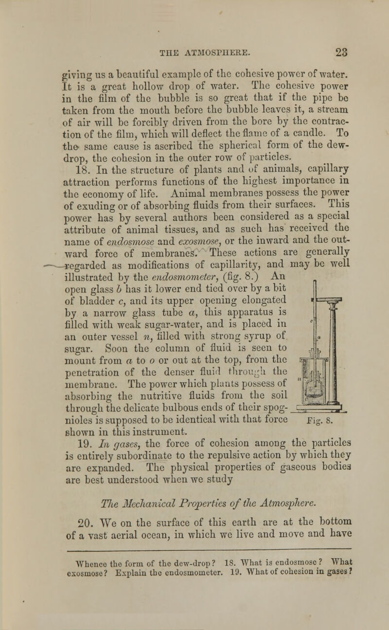 giving us a beautiful example of the cohesive power of water. It is a great hollow drop of water. The cohesive power in the film of the bubble is so great that if the pipe bo taken from the mouth before the bubble leaves it, a stream of air will be forcibly driven from the bore by the contrac- tion of the film, which will deflect the flame of a candle. To the- same cause is ascribed the spherical form of the dew- drop, the cohesion in the outer row of particles. 18. In the structure of plants and of animals, capillary attraction performs functions of the highest importance in the economy of life. Animal membranes possess the power of exuding or of absorbing fluids from their surfaces. This power has by several authors been considered as a special attribute of animal tissues, and as such has received the name of endosmose and exosmose, or the inward and the out- ward force of membranes. These actions are generally regarded as modifications of capillarity, and may be well illustrated by the endosmometer, (fig. 8.) An open glass b has it lower end tied over by a bit of bladder c, and its upper opening elongated by a narrow glass tube a, this apparatus is filled with weak sugar-water, and is placed in an outer vessel n, filled with strong syrup of sugar. Soon the column of fluid is seen to mount from a to o or out at the top, from the penetration of the denser fluid through the membrane. The power which plants possess of absorbing the nutritive fluids from the soil through the delicate bulbous ends of their spog- nioles is supposed to be identical with that force shown in this instrument. 19. In gases, the force of cohesion among the particles is entirely subordinate to the repulsive action by which they arc expanded. The physical properties of gaseous bodiea are best understood when we study TJie Mechanical Properties of the Atmosphere. 20. We on the surface of this earth are at the bottom of a vast aerial ocean, in which we live and move and have Fig. S. Whcnco the form of the dew-drop ? 18. What is endosmose ? What exosmose? Explain the endosmometer. 19. What of cohesion in gases ?