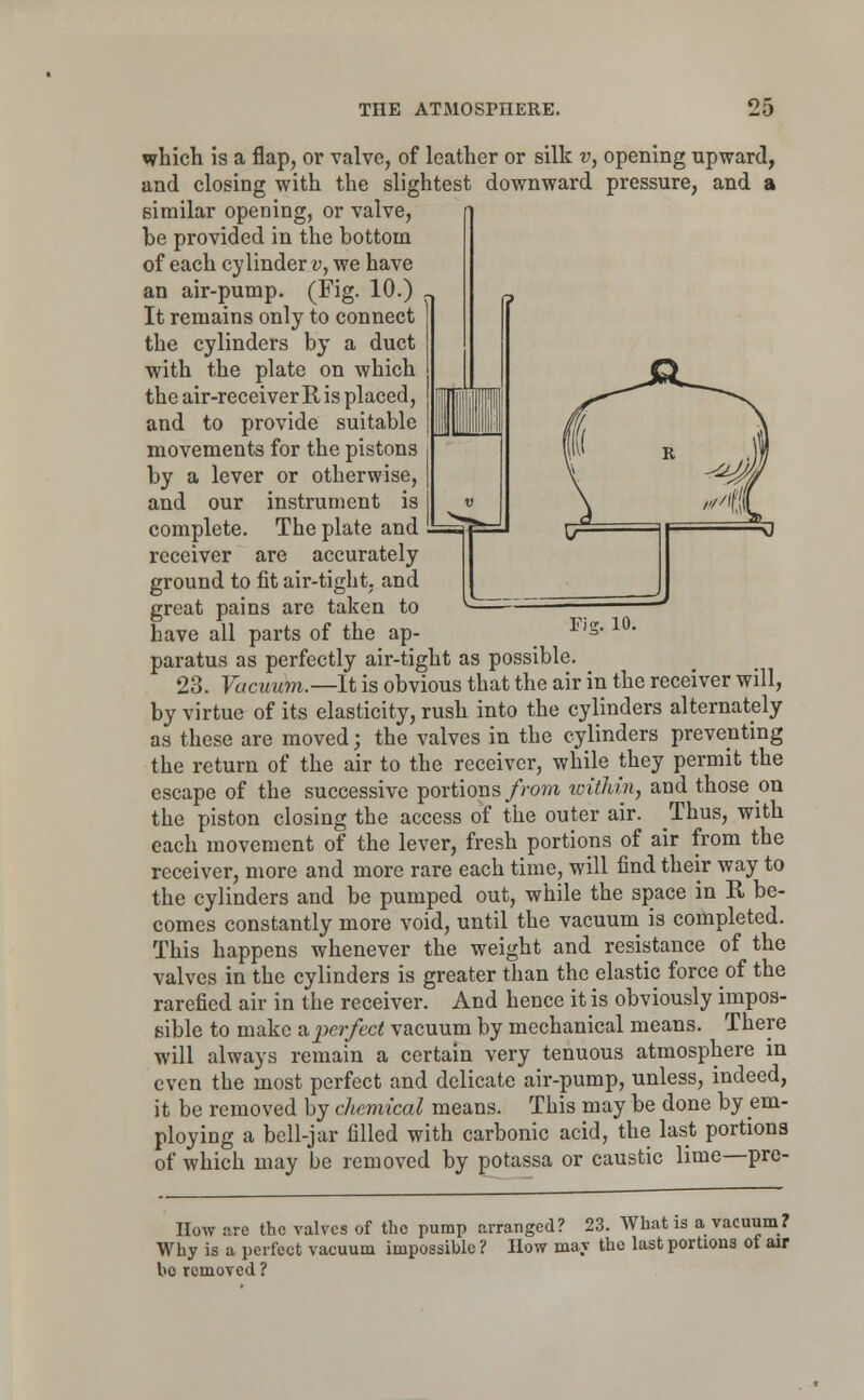 Fig. 10. which is a flap, or valve, of leather or silk v, opening upward, and closing with the slightest downward pressure, and a similar opening, or valve, be provided in the bottom of each cylinder v, we have an air-pump. (Fig. 10.) n It remains only to connect the cylinders by a duct with the plate on which the air-receiver R is placed, and to provide suitable movements for the pistons by a lever or otherwise, and our instrument is complete. The plate and receiver are accurately ground to fit air-tight, and great pains are taken to have all parts of the ap- paratus as perfectly air-tight as possible. 23. Vacuum.—It is obvious that the air in the receiver will, by virtue of its elasticity, rush into the cylinders alternately as these are moved; the valves in the cylinders preventing the return of the air to the receiver, while they permit the escape of the successive portions from ivithin, and those on the piston closing the access of the outer air. Thus, with each movement of the lever, fresh portions of air from the receiver, more and more rare each time, will find their way to the cylinders and be pumped out, while the space in R be- comes constantly more void, until the vacuum is completed. This happens whenever the weight and resistance of the valves in the cylinders is greater than the elastic forceof the rarefied air in the receiver. And hence it is obviously impos- sible to make & perfect vacuum by mechanical means. There will always remain a certain very tenuous atmosphere in even the most perfect and delicate air-pump, unless, indeed, it be removed by chemical means. This may be done by em- ploying a bell-jar filled with carbonic acid, the last portions of which may be removed by potassa or caustic lime—pre- IIow are the valves of the pump arranged? 23. What is a vacuum? Why is a perfect vacuum impossible ? How may the last portions of air bo removed ?