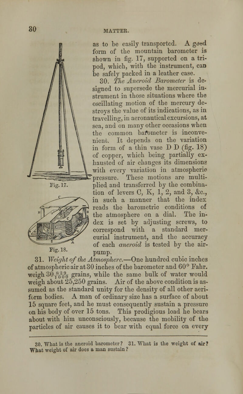 as to be easily transported. A good form of the mountain barometer is shown in fig. 17, supported on a tri- pod, which, with the instrument, caD be safely packed in a leather case. 30. Tlie Aneroid Barometer is de- signed to supersede the mercurial in- strument in those situations where the oscillating motion of the mercury de- stroys the value of its indications, as in travelling, in aeronautical excursions, at. sea, and on many other occasions when the common bafometcr is inconve- nient. It depends on the variation in form of a thin vase D D (fig. 18) of copper, which being partially ex- hausted of air changes its dimensions with every variation in atmospheric pressure. These motions are multi- plied and transferred by the combina- tion of levers C, K, 1, 2, and 3, &c, in such a manner that the index reads the barometric conditions of the atmosphere on a dial. The in- dex is set by adjusting screws, to correspond with a standard mer- curial instrument, and the accuracy of each aneroid is tested by the air- pump. 31. Weight of the Atmosphere.—One hundred cubic inches of atmospheric air at 3 0 inches of the barometer and 60 ° Fahr. weigh 30T8c2(j% grains, while the same bulk of water would weigh about 25,250 grains. Air of the above condition is as- sumed as the standard unity for the density of all other aeri- form bodies. A man of ordinary size has a surface of about 15 square feet, and he must consequently sustain a pressure on his body of over 15 tons. This prodigious load he bears about with him unconsciously, because the mobility of the particles of air causes it to bear with equal force on every Fig. 17. Fig. 18. 30. What is the aneroid barometer? 31. What is the weight of air? What weight of air does a man sustain ?