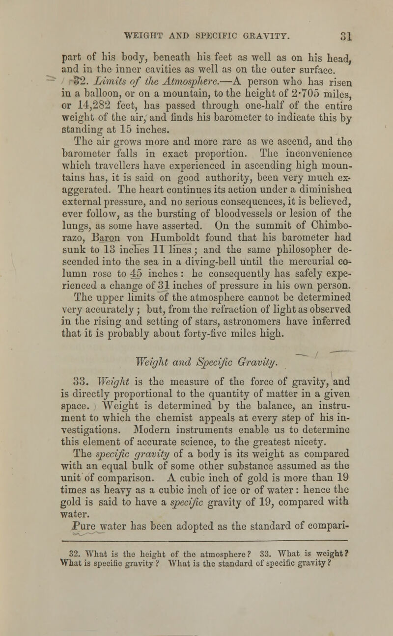 part of his body, beneath his feet as well as on his head; and in the inner cavities as well as on the outer surface. 32. Limits of the Atmosphere.—A person who has risen in a balloon, or on a mountain, to the height of 2*705 miles, or 14,282 feet, has passed through one-half of the entire weight of the air, and finds his barometer to indicate this by standing at 15 inches. The air grows more and more rare as we ascend, and tho barometer falls in exact proportion. The inconvenience which travellers have experienced in ascending high moun- tains has, it is said on good authority, been very much ex- aggerated. The heart continues its action under a diminished external pressure, and no serious consequences, it is believed, ever follow, as the bursting of bloodvessels or lesion of the lungs, as some have asserted. On the summit of Chimbo- razo, Baron von Humboldt found that his barometer had sunk to 13 inches 11 lines; and the same philosopher de- scended into the sea in a diving-bell until the mercurial co- lumn rose to 45 inches : he consequently has safely expe- rienced a change of 31 inches of pressure in his own person. The upper limits of the atmosphere cannot be determined very accurately ; but, from the refraction of light as observed in the rising and setting of stars, astronomers have inferred that it is probably about forty-five miles high. Weight and Specific Gravity. 33. Weight is the measure of the force of gravity, and is directly proportional to the quantity of matter in a given space. Weight is determined by the balance, an instru- ment to which the chemist appeals at every step of his in- vestigations. Modern instruments enable us to determine this element of accurate science, to the greatest nicety. The specific gravity of a body is its weight as compared with an equal bulk of some other substance assumed as the unit of comparison. A cubic inch of gold is more than 19 times as heavy as a cubic inch of ice or of water: hence the gold is said to have a specific gravity of 19, compared with water. Pure water has been adopted as the standard of compari- 32. What is the height of the atmosphere? 33. What is weight? What is specific gravity ? What is the standard of specific gravity ?