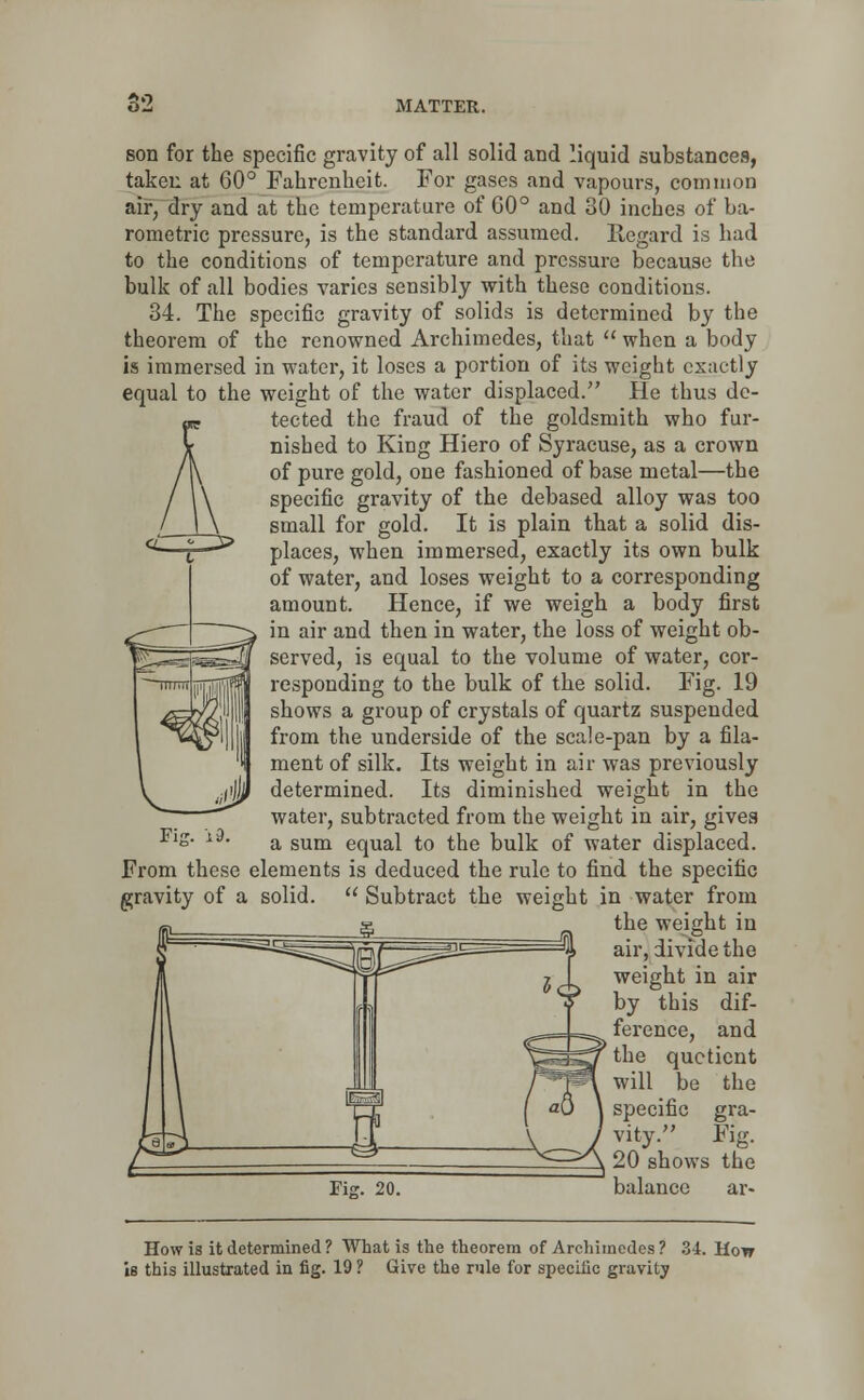 *>»-) MATTER. son for the specific gravity of all solid and liquid substances, taken at GO0 Fahrenheit. For gases and vapours, common air, dry and at the temperature of G0° and 30 inches of ba- rometric pressure, is the standard assumed. Regard is had to the conditions of temperature and pressure because the bulk of all bodies varies sensibly with these conditions. 34. The specific gravity of solids is determined by the theorem of the renowned Archimedes, that  when a body is immersed in water, it loses a portion of its weight exactly equal to the weight of the water displaced. He thus de- tected the fraud of the goldsmith who fur- nished to King Hiero of Syracuse, as a crown of pure gold, one fashioned of base metal—the specific gravity of the debased alloy was too small for gold. It is plain that a solid dis- places, when immersed, exactly its own bulk of water, and loses weight to a corresponding amount. Hence, if we weigh a body first in air and then in water, the loss of weight ob- served, is equal to the volume of water, cor- responding to the bulk of the solid. Fig. 19 shows a group of crystals of quartz suspended from the underside of the scale-pan by a fila- ment of silk. Its weight in air was previously determined. Its diminished weight in the water, subtracted from the weight in air, gives a sum equal to the bulk of water displaced. From these elements is deduced the rule to find the specific gravity of a solid.  Subtract the weight in water from the weight in air, divide the weight in air by this dif- ference, and the quotient will be the specific gra- vity. Fig. 20 shows the balance ar- How is it determined ? What is the theorem of Archimedes ? 34. How is this illustrated in fig. 19 ? Give the rule for specific gravity