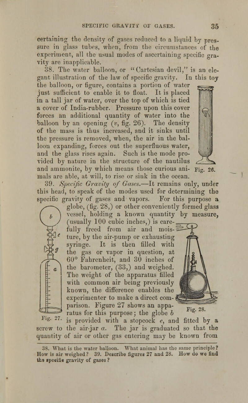 certaining the density of gases reduced to a liquid by pres- sure in glass tubes, when, from the circumstances of the experiment, all the usual modes of ascertaining specific gra- vity are inapplicable. 38. The water balloon, or Cartesian devil, is an ele- gant illustration of the law of specific gravity. In this toy the balloon, or figure, contains a portion of water just sufficient to enable it to float. It is placed in a tall jar of water, over the top of which is tied a cover of India-rubber. Pressure upon this cover forces an additional quantity of water into the balloon by an opening (y, fig. 26). The density of the mass is thus increased, and it sinks until the pressure is removed, when, the air in the bal- loon expanding, forces out the superfluous water, and the glass rises again. Such is the mode pro- vided by nature in the structure of the nautilus and ammonite, by which means those curious ani- Fig. 26. mals are able, at will, to rise or sink in the ocean. 39. Specific Gravity of Gases.—It remains only, under this head, to speak of the modes used for determining the specific gravity of gases and vapors. For this purpose a globe, (fig. 28,) or other conveniently formed glass vessel, holding a known quantity by measure, (usually 100 cubic inches,) is care-, fully freed from air and mois-'s: ture, by the air-pump or exhausting syringe. It is then filled with the gas or vapor in question, at 60° Fahrenheit, and 30 inches of the barometer, (33,) and weighed. The weight of the apparatus filled with common air being previously known, the difference enables the experimenter to make a direct com- parison. Figure 27 shows an appa- ratus for this purpose; the globe b lug. ^7. js prodded with a stopcock e, and fitted by a screw to the air-jar a. The jar is graduated so that the quantity of air or other gas entering may be known from 38. What is the water balloon. What animal has the same principle ? How is air weighed ? 39. Describe figures 27 and 28. How do we find its tpeeifie gravity of gases ? Fig. 28.