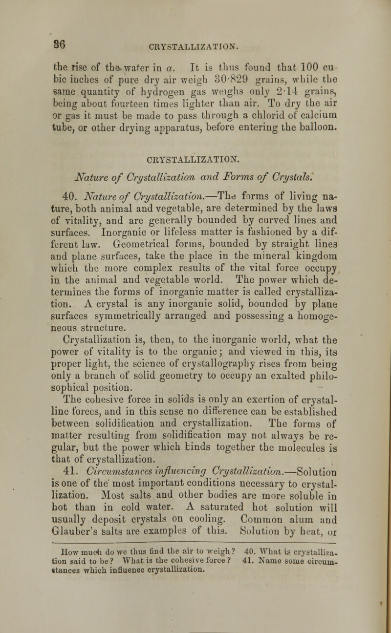the rise of tbe-water in a. It is thus found that 100 cu- bic inches of pure dry air weigh 30-829 grains, while the same quantity of hydrogen gas weighs only 2-14 grains, being about fourteen times lighter than air. To dry the air or gas it must be made to pass through a chlorid of calcium tube, or other drying apparatus, before entering the balloon. CRYSTALLIZATION. Nature of Crystallization and Forms of Crystals. 40. Nature of Crystallization.—The forms of living na- ture, both animal and vegetable, are determined by the laws of vitality, and are generally bounded by curved lines and surfaces. Inorganic or lifeless matter is fashioned by a dif- ferent law. Geometrical forms, bounded by straight lines and plane surfaces, take the place in the mineral kingdom which the more complex results of the vital force occupy in the animal and vegetable world. The power which de- termines the forms of inorganic matter is called crystalliza- tion. A crystal is any inorganic solid, bounded by plane surfaces symmetrically arranged and possessing a homoge- neous structure. Crystallization is, then, to the inorganic world, what the power of vitality is to the organic; and viewed in this, its proper light, the science of crystallography rises from being only a branch of solid geometry to occupy an exalted philo- sophical position. The cohesive force in solids is only an exertion of crystal- line forces, and in this sense no difference can be established between solidification and crystallization. The forms of matter resulting from solidification may not always be re- gular, but the power which binds together the molecules is that of crystallization. 41. Circumstances influencing Crystallization.—Solution is one of the most important conditions necessary to crystal- lization. Most salts and other bodies are more soluble in hot than in cold water. A saturated hot solution will usually deposit crystals on cooling. Common alum and Glauber's salts are examples of this. Solution by heat, or How much do we thus find the air to weigh? 40. What is crystalliza- tion said to be ? What is the cohesive force ? 41. Name some circum- stances which influence crystallization.