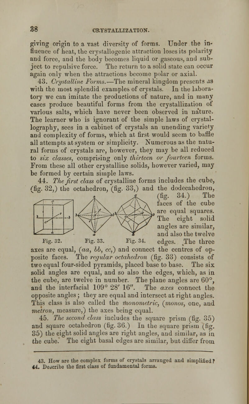 giving origin to a vast diversity of forms. Under the in- fluence of heat, the crystallogenic attraction loses its polarity and force, and the body becomes liquid or gaseous, aud sub- ject to repulsive force. The return to a solid state can occur again only when the attractions become polar or axial. 43. Crystalline Forms.—The mineral kingdom presents J3 with the most splendid examples of crystals. In the labora- tory we can imitate the productions of nature, and in many cases produce beautiful forms from the crystallization of various salts, which have never been observed in nature. The learner who is ignorant of the simple laws of crystal- lography, sees in a cabinet of crystals an unending variety and complexity of forms, which at first would seem to baffle all attempts at system or simplicity. Numerous as the natu- ral forms of crystals are, however, they may be all reduced to six classes, comprising only thirteen or fourteen forms. From these all other crystalline solids, however varied, may be formed by certain simple laws. 44. The first class of crystalline forms includes the cube, ''fig. 32,) the octahedron, (fig. 33,) and the dodecahedron, (fig. 34.) The faces of the cube £>A are equal squares. The eight solid angles are similar, and also the twelve Fig. 32. Fig. 33. Fig. 34. edges. The three axes are equal, (aa, Lb, cc,~) and connect the centres of op- posite faces. The regular octahedron (fig. 33) consists of two equal four-sided pyramids, placed base to base. The six solid angles are equal, and so also the edges, which, as in the cube, are twelve in number. The plane angles are 60°, and the interfacial 109° 28' 16. The axes connect the opposite angles; they are equal and intersect at right angles. This class is also called the rhonometric, (nwnos, one, aud me'tron, measure,) the axes being equal. 45. The second class includes the square prism (fig. 35) and square octahedron (fig. 36.) In the square prism (fig. 35) the eight solid angles are right angles, aud similar, as in the cube. The eight basal edges are similar, but differ from 43. How are the complex forms of crystals arranged and simplified ? i-L Describe the first class of fundamental forms. i