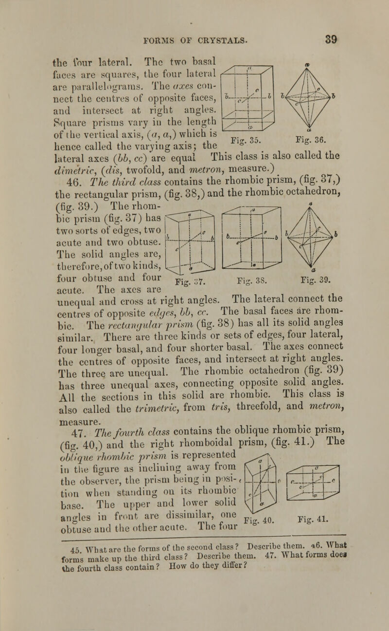 _/; , | t | 1 P _j /■; | /I y—fc- Fig. 35. Fig. 36. Fig. :;7. Fijr. 39. the lour lateral. The two basal faces are squares, the four lateral are parallelograms. The axes con- nect the centres of opposite faces, and intersect at riglit angles. Square prisms vary in the length of the vertical axis, (a, a,) which is hence called the varying axis; the lateral axes (bb, ce) are equal This class is also called the dime'tric, (dis, twofold, and metron, measure.) 46. The third class contains the rhombic prism, (fig. 37,) the rectangular prism, (fig. 38,) and the rhombic octahedron, (fig. 39.) The rhom- bic prism (fig. 37) has two sorts of edges, two acute and two obtuse. The solid angles are, therefore,of two kinds, four obtuse and four acute. The axes are unequal and cross at right angles. The lateral connect the centres of opposite edges, bb, a: The basal faces are rhom- bic. The rectamjidar prism (fig. 38) has all its solid angles similar. There are three kinds or sets of edges, four lateral, four longer basal, and four shorter basal. The axes connect the centres of opposite faces, and intersect at right angles. The three are unequal. The rhombic octahedron (fig. 39) has three unequal axes, connecting opposite solid angles. All the sections in this solid are rhombic. This class is also called the trimetric, from tris, threefold, and metron, measure. 47. The fourth class contains the oblique rhombic prism, (fig. 40,) and the right rhomboidal prism, (fig. 41.) The oblique rhombic prism is represented in the figure as inclining away from the observer, the prism being in posi- tion when standing on its rhombic base. The upper and lower solid angles in front are dissimilar, one obtuse and the other acute. The four /■ i.-, e-' _-l. __!, Fig. 40. Fig. 41. 45 What are the forms of the second class? Describe them. 46. What form's make up the third class? Describe them. 47. What forms doea the fourth class contain ? How do they differ ?