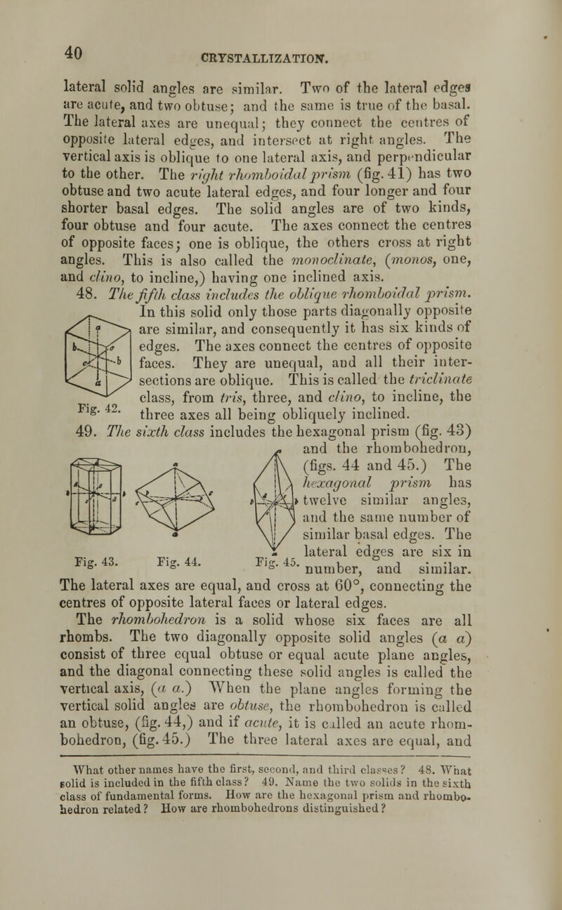 CRYSTALLIZATION. lateral solid angles are similar. Two of the lateral edges are acute, and two obtuse; and (he same is true of the basal. The lateral axes are unequal; they connect the centres of opposite lateral edges, and intersect at right angles. The vertical axis is oblique to one lateral axis, and perpendicular to the other. The right rhomboidalprism (fig. 41) has two obtuse and two acute lateral edges, and four longer and four shorter basal edges. The solid angles are of two kinds, four obtuse and four acute. The axes connect the centres of opposite faces; one is oblique, the others cross at right angles. This is also called the monoclinate, (rnonos, one, and clino, to incline,) having one inclined axis. 48. The fifth class includes the oblique rhomboidal prism. In this solid only those parts diagonally opposite are similar, and consequently it has six kinds of edges. The axes connect the centres of opposite faces. They are unequal, and all their inter- sections are oblique. This is called the triclinate class, from iris, three, and clino, to incline, the three axes all being obliquely inclined. 49. The sixth class includes the hexagonal prism (fig. 43) and the rhombohedron, (figs. 44 and 45.) The hexagonal prism has twelve similar angles, and the same number of similar basal edges. The lateral edges are six in number, and similar. Fig. 42. f^^l W Fig. 43. Fijr. 44. The lateral axes are equal, and cross at 60°, connecting the centres of opposite lateral faces or lateral edges. The rhombohedron is a solid whose six faces are all rhombs. The two diagonally opposite solid angles (a a) consist of three equal obtuse or equal acute plane angles, and the diagonal connecting these solid angles is called the vertical axis, (a a.) When the plane angles forming the vertical solid angles are obtuse, the rhombohedron is called an obtuse, (fig. 44,) and if acute, it is called an acute rhom- bohedron, (fig. 45.) The three lateral axes are equal, and What other names have the first, second, and third classes? 48. What solid is included in the fifth class? 49. Name the two solids in the sixth class of fundamental forms. How are the hexagonal prism and rhombo- aedron related ? How are rhombohedrons distinguished ?