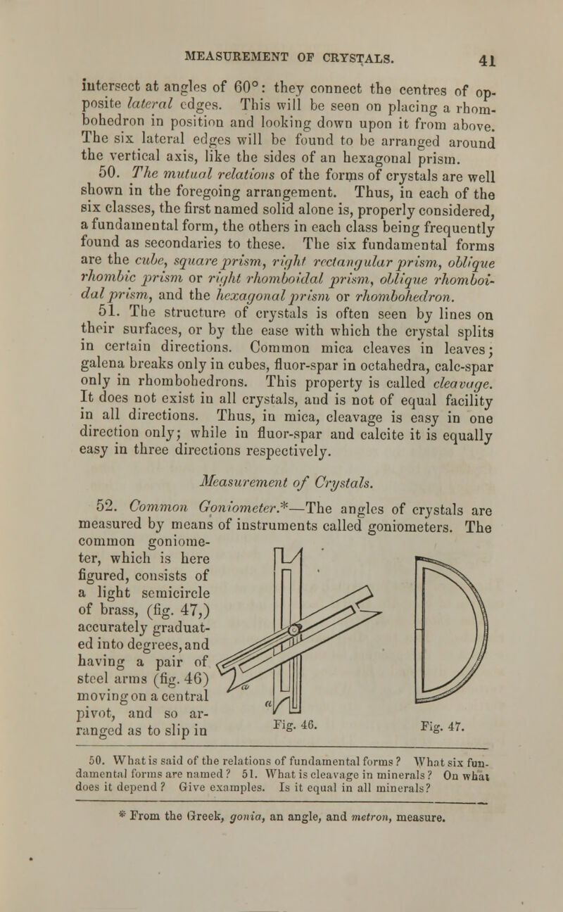 MEASUREMENT OP CRYSTALS. intersect at angles of 60°: they connect the centres of op- posite lateral edges. This will be seen on placing a rhom- bohedron in position and looking down upon it from above. The six lateral edges will be found to be arranged around the vertical axis, like the sides of an hexagonal prism. 50. The mutual relations of the forms of crystals are well shown in the foregoing arrangement. Thus, in each of the six classes, the first named solid alone is, properly considered, a fundamental form, the others in each class being frequently found as secondaries to these. The six fundamental forms are the cube, square prism, right rectangular prism, oblique rhombic prism or right rhomboidal prism, oblique rhomboi- dalprism, and the hexagonalprism or rhombohedron. 51. The structure of crystals is often seen by lines on their surfaces, or by the ease with which the crystal splits in certain directions. Common mica cleaves in leaves; galena breaks only in cubes, fluor-spar in octahedra, calc-spar only in rhombohedrons. This property is called cleavage. It does not exist in all crystals, aud is not of equal facility in all directions. Thus, in mica, cleavage is easy in one direction only; while in fluor-spar and calcite it is equally easy in three directions respectively. Measurement of Crystals. 52. Common Goniometer.*—The angles of crystals are measured by means of instruments called goniometers. The common goniome- ter, which is here |L/ figured, consists of a light semicircle of brass, (fig. 47,) accurately graduat- ed into degrees, and having a pair of steel arms (fig. 46) moving on a central pivot, and so ar- ranged as to slip in Fig. 47. 50. What is said of the relations of fundamental forms ? What six fun- damental fonns are named? 51. What is cleavage in minerals? On what does it depend ? Give examples. Is it equal in all minerals? * From the Greek, gonia, an angle, and metron, measure.