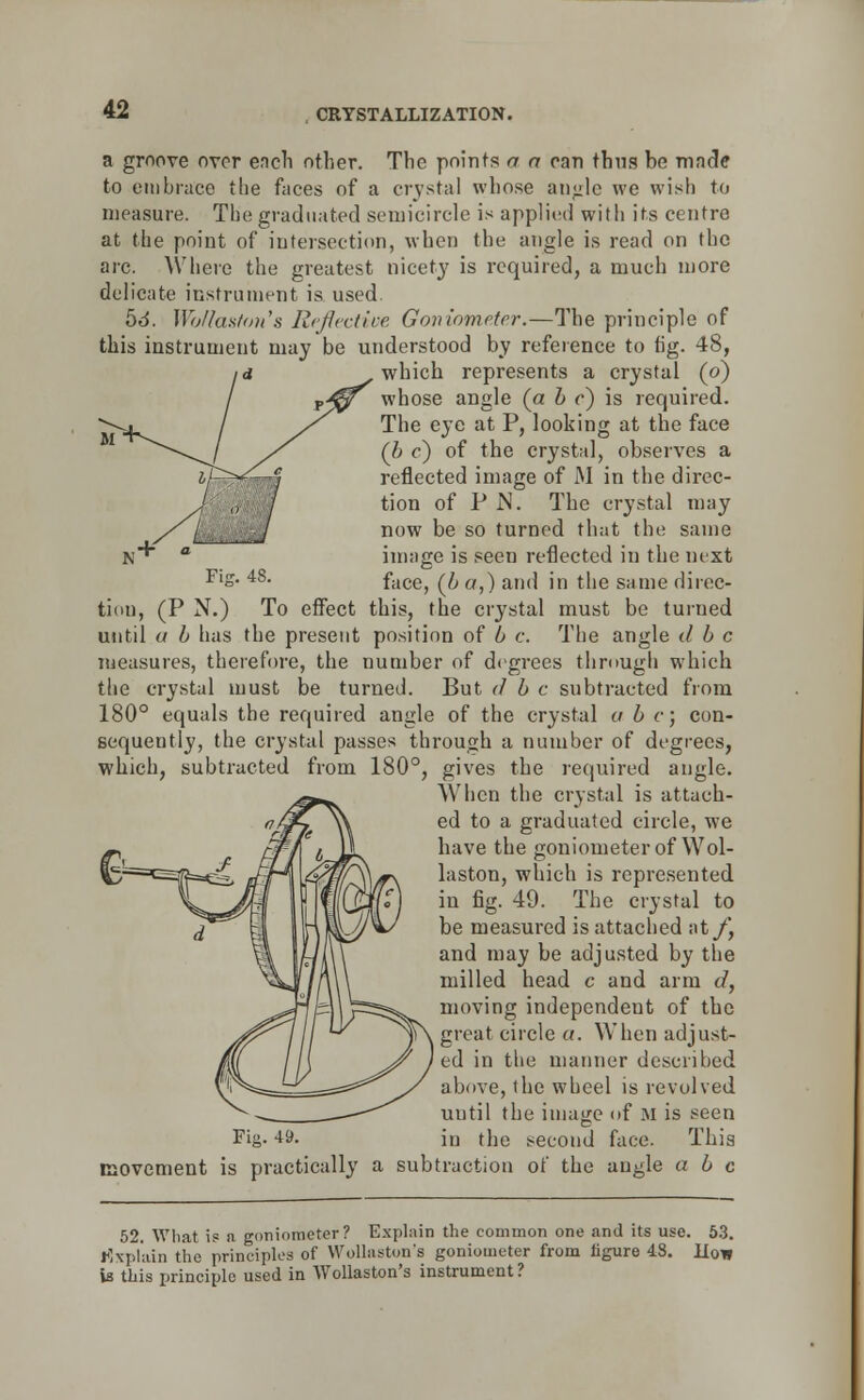 Fi-r. 48. a groove over each other. The points a a ran thus be made to embrace the faces of a crystal whose angle we wish to measure. The graduated semicircle is applied with its centre at the point of intersection, when the angle is read on the arc. Where the greatest nicety is required, a much more delicate instrument is used. 5d. Wbflaston's Reflective Goniometer.—The principle of this instrument may be understood by reference to fig. 48, which represents a crystal (o) whose angle {a b c) is required. The eye at P, looking at the face (b c) of the crystal, observes a reflected image of M in the direc- tion of P N. The crystal may now be so turned that the same image is seen reflected in the next face, (& a,) and in the same direc- tion, (P N.) To effect this, the crystal must be turned until a b has the present position of b c. The angle tl b c measures, therefore, the number of degrees through which the crystal must be turned. But d b c subtracted from 180° equals the required angle of the crystal a b c; con- sequently, the crystal passes through a number of degrees, which, subtracted from 180°, gives the required angle. When the crystal is attach- ed to a graduated circle, we have the goniometer of Wol- laston, which is represented in fig. 49. The crystal to be measured is attached at/*, and may be adjusted by the milled head c and arm d, moving independent of the great circle a. When adjust- ed in the manner described above, the wheel is revolved until the image of m is seen Fig- *9. in the second face. This movement is practically a subtraction of the angle a b c 52. What is a goniometer? Explain the common one and its use. 53. Explain the principles of Wollaston's goniometer from figure 4.8. How la this principle used in Wollaston's instrument ?