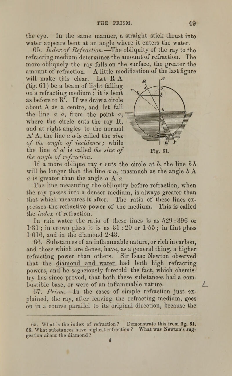 the eye. In the same manner, a straight stick thrust into water appears bent at an angle where it enters the water. 65. Index of Refraction.—The obliquity of the ray to the refracting medium determines the amount of refraction. The more obliquely the ray falls on the surface, the greater the amount of refraction. A little modification of the last figure will make this clear. Let R A (fig. 61) be a beam of light falling on a refracting medium : it is bent as before to R'. If we draw a circle about A as a centre, and let fall the line a a, from the point a, '■ where the circle cuts the ray R, and at right angles to the normal a' A, the line a a is called the sine of the angle of incidence; while the line a' a' is called the sine of the angle of refraction. If a more oblique ray r cuts the circle at b, the line bb will be longer than the line a a, inasmuch as the angle b A a is greater than the angle a A a. The line measuring the obliquity before refraction, when the ray passes into a denser medium, is always greater than that which measures it after. The ratio of these lines ex- presses the refractive power of the medium. This is called the index of refraction. In rain water the ratio of these lines is as 529 : 396 or 1-31 ; in crown glass it is as 31 : 20 or 1-55; in flint glass 1*616, and in the diamond 2-43. 66. Substances of an inflammable nature, or rich in carbon, and those which are dense, have, as a general thing, a higher refracting power than others. Sir Isaac Newton observed that the djamond and water had both high refracting powers, and he sagaciously foretold the fact, which chemis- try has since proved, that both these substances had a com- bustible base, or were of an inflammable nature. 67. Prism.—In the cases of simple refraction just ex- plained, the ray, after leaving the refracting medium, goes on in a course parallel to its original direction, because the L 65. What is the index of refraction ? Demonstrate this from fig. 61. 66. What substances have highest refraction ? What was Newton's sug- gestion about the diamond ?