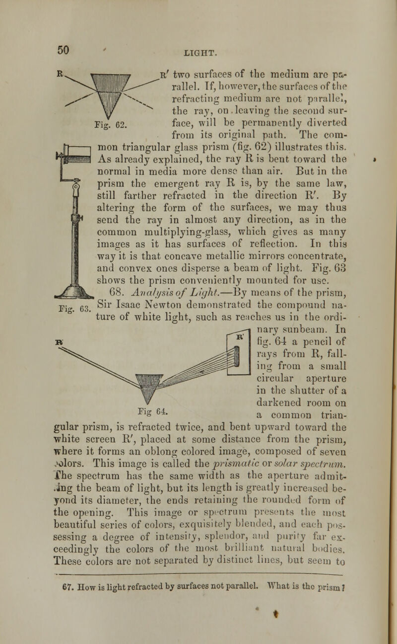 LIGHT. 63. n' two surfaces of the medium are pa- rallel. If, however, the surfaces of the refracting medium arc not parallel, the ray, on.leaving the second sur- face, will be permanently diverted from its original path. The com- mon triangular glass prism (fig. 62) illustrates this. As already explained, the ray R is bent toward the normal in media more dense than air. But in the prism the emergent ray R is, by the same law, still farther refracted in the direction R'. By altering the form of the surfaces, we may thus send the ray in almost any direction, as in the common multiplying-glass, which gives as many images as it has surfaces of reflection. In this way it is that concave metallic mirrors concentrate, and convex ones disperse a beam of light. Fig. 63 shows the prism conveniently mounted for use. 68. Analysis of Light.—By means of the prism, Sir Isaac Newton demonstrated the compound na- ture of white light, such as reaches us in the ordi- nary sunbeam. In fig. 64 a pencil of rays from R, fall- ing from a small circular aperture in the shutter of a darkened room on s Gi' a common trian- gular prism, is refracted twice, and bent upward toward the white screen R', placed at some distance from the prism, where it forms an oblong colored image, composed of seven colors. This image is called the prismatic or solar spectrum. the spectrum has the same width as the aperture ad rait- ing the beam of light, but its length is greatly increased be- yond its diameter, the ends retaining the rounded form of the opening. This image or spectrum presents the most beautiful series of colors, exquisitely blended, and each pus- sessing a degree of intensity, splendor, and purify far ex- ceedingly the colors of the most brilliant natural bodies. These colors arc not separated by distinct lines, but seem to 67. How is light refracted by surfaces not parallel. What is the prisra f