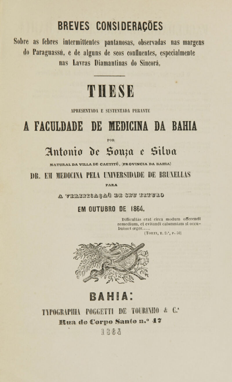 BREVES CONSIDERAÇÕES Sobre as lebres intcrmiUenles pantanosas, observadas nas margens do Paraguassú, e de alguns de seos confluentes, especialmente nas Lavras Diamantinas do Sincorá, MESE APRESENTADA E SUSTENTADA PERANTE FACULDADE DE MEDICINA DA BAHIA POR entorna fcc Souja t étlxiit NATUHALDAVILLADE CAETITE , [PROVÍNCIA DA BAHIA) Ml. m MÉDIUM PELA UNIVERSIDADE DE BRDXELLAS PARA £> ^WS&S^&^SM 3DI2 Z^SS S?8ttW3<D EM OUTUBRO DE 1864. Dlfficullfts erat circa mndum ofTcrenril reraedlum, et cvitandi calumniam si occu- tXllssel oeger— (TonTi, r. 2.*, p. 30) BAHIA; TYPOGRAPHIA POGGETTI DE T01RIMI0 * C. Itua «Io Corpo Sanío n.° -17 ! Ill