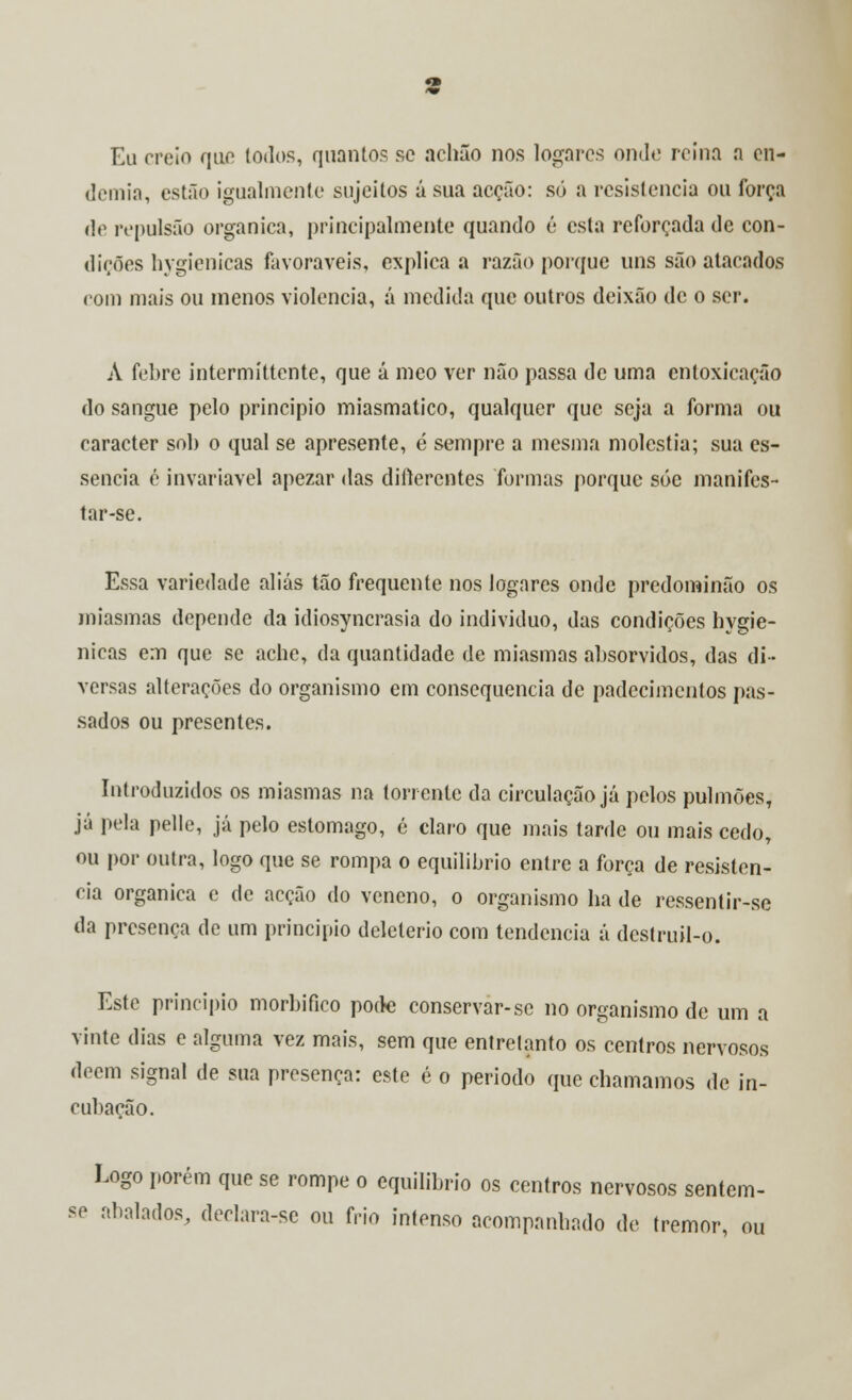 Eu creio que lodos, quantos se achão nos Jogares onde reina a en- demia, estão igualmente sujeitos á sua acção: só a resistência ou força de repulsão orgânica, principalmente quando é esta reforçada de con- dições hygienicas favoráveis, explica a razão porque uns são atacados com mais ou menos violência, á medida que outros deixão de o ser. A febre intermíttente, que á meo ver não passa de uma entoxicação do sangue pelo principio miasmatico, qualquer que seja a forma ou caracter sob o qual se apresente, é sempre a mesma moléstia; sua es- sência é invariável apezar das diflerentes formas porque sóc manifes- tar-se. Essa variedade aliás tão frequente nos logares onde predominão os miasmas depende da idiosyncrasia do individuo, das condições hygie- nicas em que se ache, da quantidade de miasmas absorvidos, das di- versas alterações do organismo em consequência de padecimentos pas- sados ou presentes. Introduzidos os miasmas na torrente da circulação já pelos pulmões, já pela pelle, já pelo estômago, é claro que mais tarde ou mais cedo, ou por outra, logo que se rompa o equilíbrio entre a força de resistên- cia orgânica e de acção do veneno, o organismo ha de ressentir-se da presença de um principio deletério com tendência á destruil-o. Este principio morbifico pode conservar-se no organismo de um a vinte dias e alguma vez mais, sem que entretanto os centros nervosos dêem signal de sua presença: este é o período que chamamos de in- cubação. Logo porém que se rompe o equilíbrio os centros nervosos sentem- se abalados, declara-se ou frio intenso acompanhado de tremor, ou