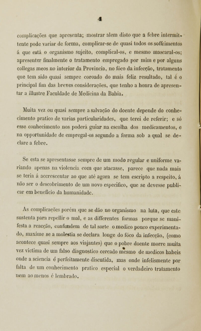 complicações que apresenta; mostrar alem disto que a febre intermit- tente pode variar de forma, complicar-se de quasi todos ossoffrimentos á que está o organismo sujeito, complical-os, e mesmo mascaral-os; apresentar finalmente o tratamento empregado por mim e por alguns collegas meos no interior da Província, no foco da infecção, tratamento que tem sido quasi sempre coroado do mais feliz resultado, tal é o principal fim das breves considerações, que tenho a honra de apresen- tar a illustre Faculdade de Medicina da Bahia. Muita vez ou quasi sempre a salvação do doente depende do conhe- cimento pratico de varias particularidades, que terei de referir; e só esse conhecimento nos poderá guiar na escolha dos medicamentos, e na opportunidade de empregai-os segundo a forma sol) a qual se de- clare a febre. Se esta se apresentasse sempre de um modo regular e uniforme va- riando apenas na violência com que atacasse, parece que nada mais se teria á acerescentar ao que até agora se tem escripto a respeito, á não ser o descobrimento de um novo especifico, que se devesse publi- car em beneficio da humanidade. As complicações porém que se dão no organismo na luta, que este sustenta para repellir o mal, e as differentes formas porque se mani- festa a reacção, confundem de tal sorte o medico pouco experimenta- do, maxime se a moléstia se declara longe do foco da infecção, (como acontece quasi sempre aos viajantes) que o pobre doente morre muita vez victima de um falso diagnostico cercado mesmo de médicos hábeis onde a sciencia é perfeitamente discutida, mas onde infelismente por falta de um conhecimento pratico especial o verdadeiro tratamento nem ao menos é lembrado.