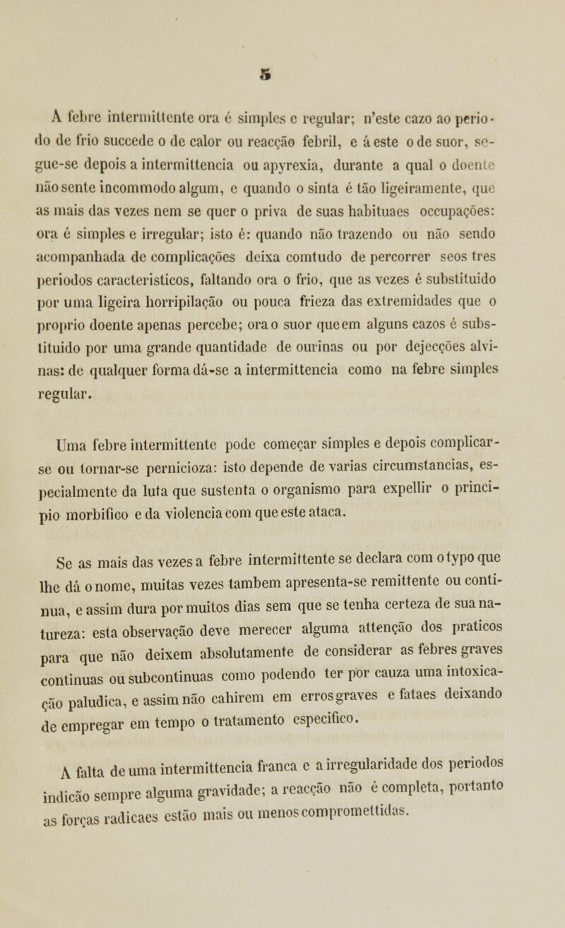 A feltre interinittente ora é simples c regular; n'este cazo ao perío- do de frio sueeede o de calor ou reacção febril, e áeste ode suor, se- gue-se depois a intermitteucia ou apyrexia, durante a qual o doente não sente incommodo algum, c quando o sinta é tão ligeiramente, que as mais das vezes nem se quer o priva de suas habituaes occupações: ora é simples e irregular; isto é: quando não trazendo ou não sendo acompanhada de complicações deixa comtudo de percorrer seos três períodos característicos, faltando ora o frio, que as vezes é substituído por uma ligeira horripilação ou pouca frieza das extremidades que o próprio doente apenas percebe; ora o suor que em alguns cazos é subs- tituído por uma grande quantidade de ourinas ou por dejecções alvi- nas: de qualquer forma dá-se a intermittencia como na febre simples regular. Uma febre intermittente pode começar simples e depois complicar - se ou tornar-se pernicioza: isto depende de varias circumstancias, es- pecialmente da luta que sustenta o organismo para expellir o princi- pio morbifiGo e da violência com que este ataca. Se as mais das vezes a febre intermittente se declara com otypoque lhe dá o nome, muitas vezes também apresenta-se remittente ou conti- nua, e assim dura por muitos dias sem que se tenha certeza de sua na- tureza: esta observação deve merecer alguma attenção dos práticos para que não deixem absolutamente de considerar as febres graves continuas ou subcontinuas como podendo ter por cauza uma intoxica- ção paludica, e assim não cahirem em errosgraves e fataes deixando de empregar em tempo o tratamento especifico. A falta de uma intermittencia franca e a irregularidade dos períodos indicão sempre alguma gravidade; a reacção não é completa, portanto as forças radicaes estão mais ou menos compromettidas.