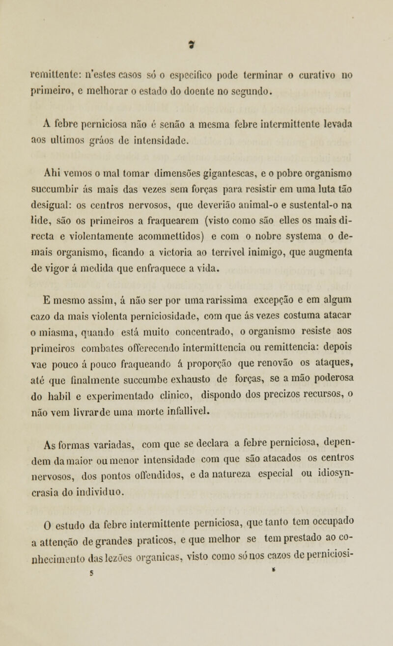 primeiro, e melhorar o estado do doente no segundo. À febre perniciosa não é senão a mesma febre intermittente levada aos últimos gráos de intensidade. Ahi vemos o mal tomar dimensões gigantescas, e o pobre organismo suecumbir ás mais das vezes sem forças para resistir em uma luta tão desigual: os centros nervosos, que deverião animal-o e sustental-o na lide, são os primeiros a fraquearem (visto como são elles os mais di- recta e violentamente acommettidos) e com o nobre systema o de- mais organismo, ficando a victoria ao terrível inimigo, que augmenta de vigor á medida que enfraquece a vida. E mesmo assim, á não ser por uma raríssima excepção e em algum cazo da mais violenta perniciosidade, com que ás vezes costuma atacar o miasma, quando está muito concentrado, o organismo resiste aos primeiros combates offerecendo intermittencia ou remittencia: depois vae pouco á pouco fraqueando á proporção que renovão os ataques, até que finalmente suecumbe exhausto de forças, se a mão poderosa do hábil e experimentado clinico, dispondo dos precizos recursos, o não vem livrarde uma morte infallivel. As formas variadas, com que se declara a febre perniciosa, depen- dem da maior ou menor intensidade com que são atacados os centros nervosos, dos pontos ollendidos, e da natureza especial ou idiosyn- crasia do individuo. O estudo da febre intermittente perniciosa, que tanto tem oceupado a attenção de grandes práticos, e que melhor se tem prestado ao co- nhecimento daslezões orgânicas, visto como sonos cazos deperniciosi- s *