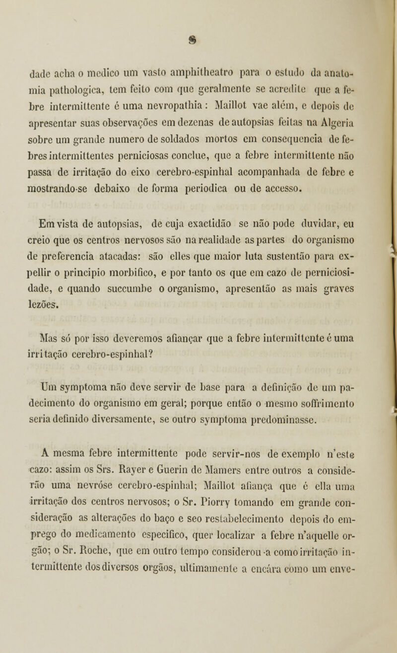 dade achíi o medico um vasto amphitheatro para o estudo da anato- mia pathologica, tem feito com que geralmente se acredite que a fe- bre intermittente ó uma nevropathia: Maillot vae além, c depois de apresentar suas observações em dezenas de autopsias feitas na Algerhi sobre um grande numero de soldados mortos cm consequência de fe- bres intermittentes perniciosas conclue, que a febre intermittente não passa de irritação do eixo cerebro-espinhal acompanhada de febre e mostrandose debaixo de forma periódica ou de accesso. Em vista de autopsias, de cuja exactidão se não pode duvidar, eu creio que os centros nervosos são na realidade as partes do organismo de preferencia atacadas: são elles que maior luta sustentão para cx- pellir o principio morbifico, e por tanto os que em cazo de perniciosi- dade, e quando suecumbe o organismo, apresentão as mais graves lezões. Mas só por isso deveremos afiançar que a febre intermittente é uma irritação cerebro-espinhal? Um symptoma não deve servir de base para a definição de um pa- decimento do organismo em geral; porque então o mesmo soffrimento seria definido diversamente, se outro symptoma predominasse. A mesma febre intermittente pode servir-nos de exemplo n'este cazo: assim os Srs. Rayer e Guerin de Mamers entre outros a conside- rão uma nevróse cerebro-espinhal; Maillot afiança que é cila uma irritação dos centros nervosos; o Sr. Piorry tomando em grande con- sideração as alterações do baço e seo restabelecimento depois do em- prego do medicamento especifico, quer localizar a febre n'aquelle ór- gão; o Sr. Roche, que em outro tempo considerou-a como irritação in- termittente dos diversos órgãos, ultimamente a encara como um enve-