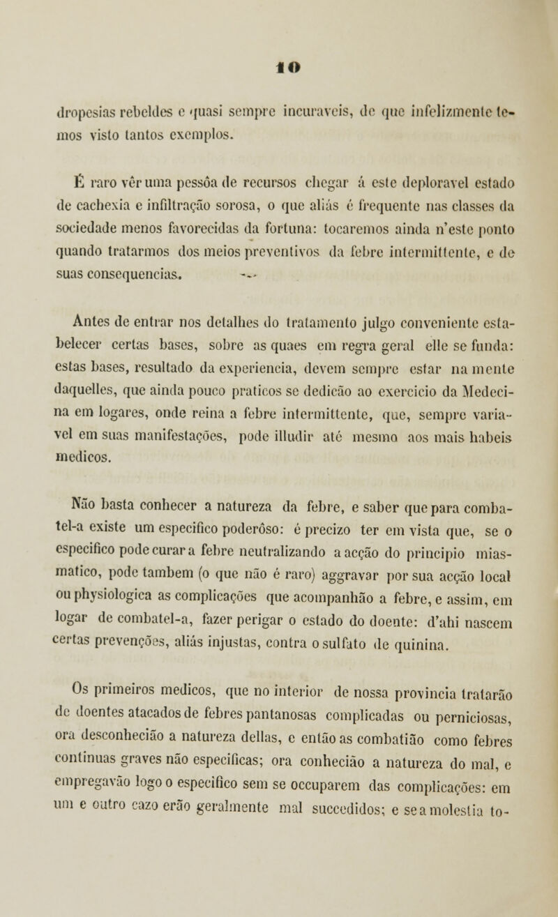 dropesias rebeldes e quasi sempre incuráveis, de que infelizmente to- mos visto tantos exemplos. É raro vêr uma pessoa de recursos chegar á este deplorável estado de cachexia e infiltração sorosa, o que aliás é frequente nas classes da sociedade menos favorecidas da fortuna: tocaremos ainda n'este ponto quando tratarmos dos meios preventivos da febre inlermittcnte, e de suas consequências. Antes de entrar nos detalhes do tratamento julgo conveniente esta- belecer certas bases, sobre as quaes em regra geral elle se funda: estas bases, resultado da experiência, devem sempre estar na mente daquelles, que ainda pouco práticos se dedicão ao exercício da Medeci- na em logares, onde reina a febre intermitlcnte, que, sempre variá- vel em suas manifestações, pode illudir até mesmo aos mais hábeis médicos. Não basta conhecer a natureza da febre, e saber que para comba- tel-a existe um especifico poderoso: é precizo ter cm vista que, se o especifico pode curar a febre neutralizando a acção do principio mias- matico, pode também (o que não é raro) aggravar por sua acção local ou physiologica as complicações que acompanhão a febre, e assim, em logar de combatel-a, fazer perigar o estado do doente: d'ahi nascem certas prevenções, aliás injustas, contra o sulfato de quinina. Os primeiros médicos, que no interior de nossa província tratarão de doentes atacados de febres pantanosas complicadas ou perniciosas, ora desconhecião a natureza delias, e então as combatião como febres continuas graves não especificas; ora conhecião a natureza do mal, e empregavão logo o especifico sem se oceuparem das complicações: em um e outro cazo erão geralmente mal suecedidos; e se a moléstia to-