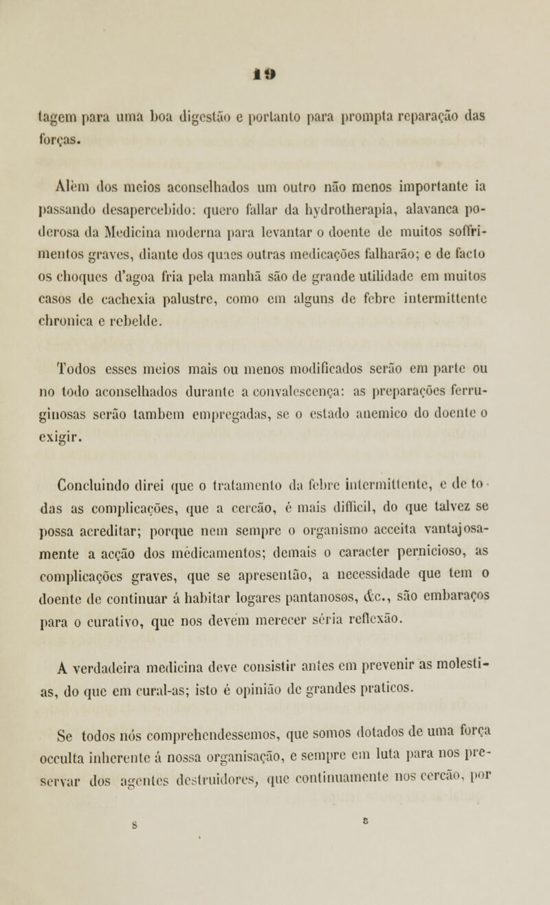 tagem para uma boa digestão c portanto para prompta reparação das forras. Alem dos meios aconselhados um outro não menos importante ia passando desapercebido: quero íallar da hydrotherapia, alavanca po- derosa da Medicina moderna para levantar o doente de muitos soffri- mentos graves, diante dos quaes outras medicações falharão; c de facto os choques d'agoa fria pela manhã são de grande utilidade em muitos casos de cachexia palustre, como cm alguns de febre intermittente chronica c rebelde. Todos esses meios mais ou menos modificados serão em parte ou no todo aconselhados durante a convalescença: as preparações ferru- ginosas serão também empregadas, se o estado anemico do doente o exigir. Concluindo direi que o tratamento da febre intermittente, e de to das as complicações, que a cercão, é mais difíicil, do que talvez se possa acreditar; porque nem sempre o organismo acecita vantajosa- mente a acção dos medicamentos; demais o caracter pernicioso, as complicações graves, que se apresentão, a necessidade que tem o doente de continuar á habitar logares pantanosos, de, são embaraços para o curativo, que nos devem merecer séria reflexão. A verdadeira medicina deve consistir antes em prevenir as molésti- as, do que em cural-as; isto é opinião de grandes práticos. Se todos nós comprchendessemos, que somos dotados de uma força oceulta inherente á nossa organisação, e sempre cm luta para nos pre- servar dos agentes destruidores, que continuamente nos cercão, por