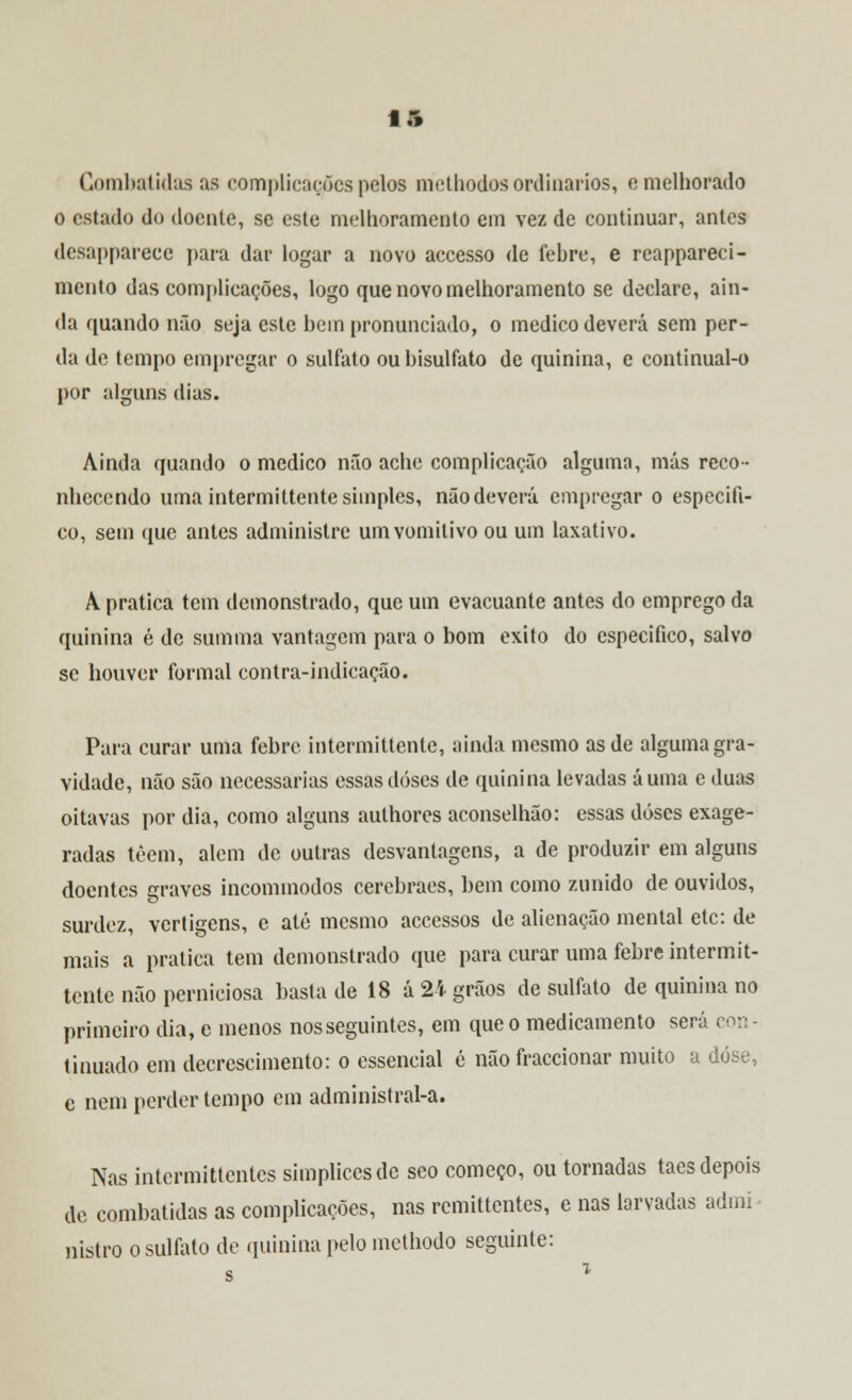 Combatidas as complicações pelos methodos ordinários, e melhorado o estado do doente, se este melhoramento em vez de continuar, antes desapparece para dar logar a novo accesso de febre, e reappareci- mento das complicações, logo que novo melhoramento se declare, ain- da quando não seja este bem pronunciado, o medico deverá sem per- da de tempo empregar o sulfato ou bisulfato de quinina, e continual-o por alguns dias. Ainda quando o medico não ache complicação alguma, más reco- nhecendo uma intermittente simples, não deverá empregar o especifi- co, sem que antes administre umvomitivo ou um laxativo. À pratica tem demonstrado, que um evacuante antes do emprego da quinina é de summa vantagem para o bom êxito do especifico, salvo se houver formal contra-indicação. Para curar uma febre intermittente, ainda mesmo as de alguma gra- vidade, não são necessárias essas doses de quinina levadas á uma e duas oitavas por dia, como alguns authores aconselhão: essas doses exage- radas têem, alem de outras desvantagens, a de produzir em alguns doentes graves incominodos cerebraes, bem como zunido de ouvidos, surdez, vertigens, e até mesmo accessos de alienação mental etc: de mais a pratica tem demonstrado que para curar uma febre intermit- tente não perniciosa basta de 18 á 2i grãos de sulfato de quinina no primeiro dia, e menos nosseguintes, em que o medicamento será con - tinuado em decreschnento: o essencial é não fraccionar muito a dose, c nem perder tempo cm administral-a. Nas intermittentes simplicesde seo começo, ou tornadas taes depois de combatidas as complicações, nas remittentes, e nas larvadas admi nistro o sulfato de quinina pelo methodo seguinte: